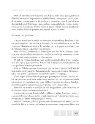 163
PSDB – Partido da Social Democracia Brasileira
O PSDB entende que a resposta a esse duplo desafio passa pela construção
de novas instituições de governança metropolitana, com apoio da União, coor-
denação dos estados, parceria das prefeituras municipais e ampla participação
da sociedade civil. Instituições que ampliem a capacidade das regiões metro-
politanas de planejar seu próprio futuro a médio e longo prazo e de articular
ações dos três níveis de governo para tirar os planos do papel.
Segurança com igualdade
A nação é mais que o estado e o mercado; é comunidade de valores. Uma
nação democrática tira sua força da coesão de seus cidadãos em torno dos
valores da liberdade, da justiça, do trabalho, da participação responsável nas
decisões que dizem respeito ao bem comum.
Hoje o coração das brasileiras e brasileiros está pesado. A violência, a cor-
rupção e a impunidade nos chocam e abalam a confiança nos nossos valores
comuns, nos nossos vizinhos, em nós mesmos.
O mal, na política brasileira, vem sendo banalizado. Hoje temos eleições
mas falta aquilo que é a seiva da democracia: a crença no valor absoluto da lei
e na igualdade de todos perante ela.
Cabe ao PSDB empunhar firmemente esta bandeira, fazendo da defesa da
lei e, muito concretamente, da segurança das pessoas um objetivo fundamen-
tal de suas políticas, junto com o desenvolvimento e o emprego.
Não é só por uma questão de princípio que exigimos decência na vida pú-
blica e cobramos punição de todos os que violam a lei, não importa se usando
um revólver ou a caneta de um cargo público. É porque sem isso o Brasil ja-
mais será capaz de dar oportunidades iguais a todos os seus filhos.
Sem isso, até mesmo os esforços em prol da igualdade, contra a miséria, se
desvirtuam em mero clientelismo eleitoral.
A corrupção impune de autoridades públicas, o tráfico de drogas e armas e
o desrespeito generalizado às leis se entrelaçam num “sistema” perverso, cujo
produto final é a falta de segurança das pessoas.
O Brasil clama por políticas que ataquem simultaneamente a oferta e a de-
manda do ilícito, as causas profundas e os sintomas da insegurança. Governos
 