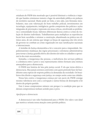 164
Partidos políticos brasileiros
estaduais do PSDB têm mostrado que é possível diminuir a violência e impe-
dir que bandos criminosos tomem o lugar da autoridade pública em pedaços
do território nacional. Muito pode ser feito, e tem sido, sem fórmulas mira-
bolantes, mas com valorização do bom trabalho policial, investimentos em
tecnologia, equipamento, inteligência, gestão competente das polícias e ações
integradas de prevenção e repressão em áreas críticas, envolvendo as prefeitu-
ras e comunidades locais. Sabemos diferenciar dureza contra o crime da vio-
lação de direitos individuais. Trabalharemos para multiplicar as experiências
locais bem sucedidas e retomar a construção, abandonada na prática nos úl-
timos anos, de um sistema que integre as forças de segurança dos três níveis
de governo no combate ao crime organizado em suas ramificações nacionais
e internacionais.
A lentidão da Justiça desmoraliza a lei e concorre para a impunidade. Im-
pulsionaremos mudanças das regras processuais e estruturas administrativas
para tornar a Justiça guardiã efetiva dos direitos de todos os cidadãos e aproxi-
má-la dos mais necessitados.
Somadas, a insegurança das pessoas, a ineficiência dos serviços públicos
e a distância entre o povo e seus representantes eleitos formam uma mistura
ameaçadora para a democracia.
O PSDB tem história de luta pela justiça social. É ela que torna efetiva a
democracia. Mas jamais seremos coniventes com quem pretende fazer do ban-
ditismo uma espécie de resposta política às demandas da sociedade. Os brasi-
leiros têm direito a segurança com justiça, no campo assim como nas cidades.
Nossa luta contra a insegurança começa por um pacto do PSDB consigo
mesmo: tolerância-zero com a corrupção e outras formas de desrespeito à lei
dentro do próprio partido.
Este é nosso compromisso número um porque é a condição para que os
demais compromissos tenham sentido para o povo.
Aperfeiçoar a democracia
A democracia é um valor fundamental para o PSDB. Um valor e um ideal
que motiva e orienta nossa atuação como partido político.
 