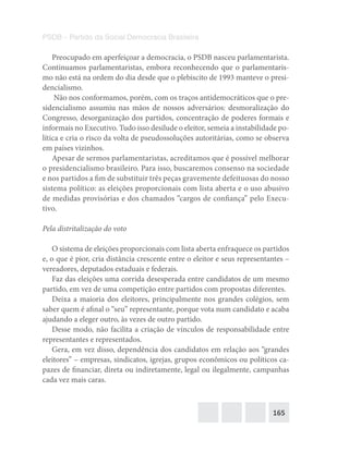 165
PSDB – Partido da Social Democracia Brasileira
Preocupado em aperfeiçoar a democracia, o PSDB nasceu parlamentarista.
Continuamos parlamentaristas, embora reconhecendo que o parlamentaris-
mo não está na ordem do dia desde que o plebiscito de 1993 manteve o presi-
dencialismo.
Não nos conformamos, porém, com os traços antidemocráticos que o pre-
sidencialismo assumiu nas mãos de nossos adversários: desmoralização do
Congresso, desorganização dos partidos, concentração de poderes formais e
informais no Executivo. Tudo isso desilude o eleitor, semeia a instabilidade po-
lítica e cria o risco da volta de pseudossoluções autoritárias, como se observa
em países vizinhos.
Apesar de sermos parlamentaristas, acreditamos que é possível melhorar
o presidencialismo brasileiro. Para isso, buscaremos consenso na sociedade
e nos partidos a fim de substituir três peças gravemente defeituosas do nosso
sistema político: as eleições proporcionais com lista aberta e o uso abusivo
de medidas provisórias e dos chamados “cargos de confiança” pelo Execu-
tivo.
Pela distritalização do voto
O sistema de eleições proporcionais com lista aberta enfraquece os partidos
e, o que é pior, cria distância crescente entre o eleitor e seus representantes –
vereadores, deputados estaduais e federais.
Faz das eleições uma corrida desesperada entre candidatos de um mesmo
partido, em vez de uma competição entre partidos com propostas diferentes.
Deixa a maioria dos eleitores, principalmente nos grandes colégios, sem
saber quem é afinal o “seu” representante, porque vota num candidato e acaba
ajudando a eleger outro, às vezes de outro partido.
Desse modo, não facilita a criação de vínculos de responsabilidade entre
representantes e representados.
Gera, em vez disso, dependência dos candidatos em relação aos “grandes
eleitores” – empresas, sindicatos, igrejas, grupos econômicos ou políticos ca-
pazes de financiar, direta ou indiretamente, legal ou ilegalmente, campanhas
cada vez mais caras.
 