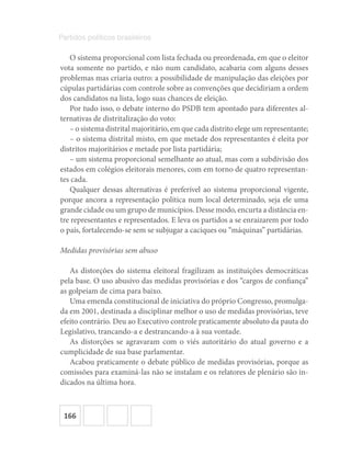 166
Partidos políticos brasileiros
O sistema proporcional com lista fechada ou preordenada, em que o eleitor
vota somente no partido, e não num candidato, acabaria com alguns desses
problemas mas criaria outro: a possibilidade de manipulação das eleições por
cúpulas partidárias com controle sobre as convenções que decidiriam a ordem
dos candidatos na lista, logo suas chances de eleição.
Por tudo isso, o debate interno do PSDB tem apontado para diferentes al-
ternativas de distritalização do voto:
– o sistema distrital majoritário, em que cada distrito elege um representante;
– o sistema distrital misto, em que metade dos representantes é eleita por
distritos majoritários e metade por lista partidária;
– um sistema proporcional semelhante ao atual, mas com a subdivisão dos
estados em colégios eleitorais menores, com em torno de quatro representan-
tes cada.
Qualquer dessas alternativas é preferível ao sistema proporcional vigente,
porque ancora a representação política num local determinado, seja ele uma
grande cidade ou um grupo de municípios. Desse modo, encurta a distância en-
tre representantes e representados. E leva os partidos a se enraizarem por todo
o país, fortalecendo-se sem se subjugar a caciques ou “máquinas” partidárias.
Medidas provisórias sem abuso
As distorções do sistema eleitoral fragilizam as instituições democráticas
pela base. O uso abusivo das medidas provisórias e dos “cargos de confiança”
as golpeiam de cima para baixo.
Uma emenda constitucional de iniciativa do próprio Congresso, promulga-
da em 2001, destinada a disciplinar melhor o uso de medidas provisórias, teve
efeito contrário. Deu ao Executivo controle praticamente absoluto da pauta do
Legislativo, trancando-a e destrancando-a à sua vontade.
As distorções se agravaram com o viés autoritário do atual governo e a
cumplicidade de sua base parlamentar.
Acabou praticamente o debate público de medidas provisórias, porque as
comissões para examiná-las não se instalam e os relatores de plenário são in-
dicados na última hora.
 