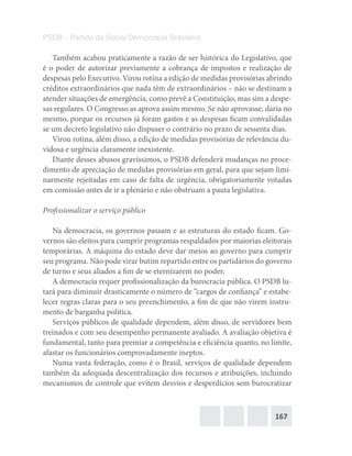 167
PSDB – Partido da Social Democracia Brasileira
Também acabou praticamente a razão de ser histórica do Legislativo, que
é o poder de autorizar previamente a cobrança de impostos e realização de
despesas pelo Executivo. Virou rotina a edição de medidas provisórias abrindo
créditos extraordinários que nada têm de extraordinários – não se destinam a
atender situações de emergência, como prevê a Constituição, mas sim a despe-
sas regulares. O Congresso as aprova assim mesmo. Se não aprovasse, daria no
mesmo, porque os recursos já foram gastos e as despesas ficam convalidadas
se um decreto legislativo não dispuser o contrário no prazo de sessenta dias.
Virou rotina, além disso, a edição de medidas provisórias de relevância du-
vidosa e urgência claramente inexistente.
Diante desses abusos gravíssimos, o PSDB defenderá mudanças no proce-
dimento de apreciação de medidas provisórias em geral, para que sejam limi-
narmente rejeitadas em caso de falta de urgência, obrigatoriamente votadas
em comissão antes de ir a plenário e não obstruam a pauta legislativa.
Profissionalizar o serviço público
Na democracia, os governos passam e as estruturas do estado ficam. Go-
vernos são eleitos para cumprir programas respaldados por maiorias eleitorais
temporárias. A máquina do estado deve dar meios ao governo para cumprir
seu programa. Não pode virar butim repartido entre os partidários do governo
de turno e seus aliados a fim de se eternizarem no poder.
A democracia requer profissionalização da burocracia pública. O PSDB lu-
tará para diminuir drasticamente o número de “cargos de confiança” e estabe-
lecer regras claras para o seu preenchimento, a fim de que não virem instru-
mento de barganha política.
Serviços públicos de qualidade dependem, além disso, de servidores bem
treinados e com seu desempenho permanente avaliado. A avaliação objetiva é
fundamental, tanto para premiar a competência e eficiência quanto, no limite,
afastar os funcionários comprovadamente ineptos.
Numa vasta federação, como é o Brasil, serviços de qualidade dependem
também da adequada descentralização dos recursos e atribuições, incluindo
mecanismos de controle que evitem desvios e desperdícios sem burocratizar
 