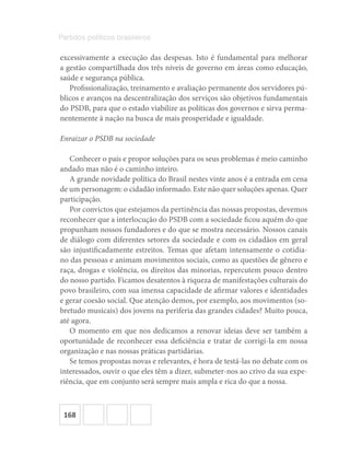 168
Partidos políticos brasileiros
excessivamente a execução das despesas. Isto é fundamental para melhorar
a gestão compartilhada dos três níveis de governo em áreas como educação,
saúde e segurança pública.
Profissionalização, treinamento e avaliação permanente dos servidores pú-
blicos e avanços na descentralização dos serviços são objetivos fundamentais
do PSDB, para que o estado viabilize as políticas dos governos e sirva perma-
nentemente à nação na busca de mais prosperidade e igualdade.
Enraizar o PSDB na sociedade
Conhecer o país e propor soluções para os seus problemas é meio caminho
andado mas não é o caminho inteiro.
A grande novidade política do Brasil nestes vinte anos é a entrada em cena
de um personagem: o cidadão informado. Este não quer soluções apenas. Quer
participação.
Por convictos que estejamos da pertinência das nossas propostas, devemos
reconhecer que a interlocução do PSDB com a sociedade ficou aquém do que
propunham nossos fundadores e do que se mostra necessário. Nossos canais
de diálogo com diferentes setores da sociedade e com os cidadãos em geral
são injustificadamente estreitos. Temas que afetam intensamente o cotidia-
no das pessoas e animam movimentos sociais, como as questões de gênero e
raça, drogas e violência, os direitos das minorias, repercutem pouco dentro
do nosso partido. Ficamos desatentos à riqueza de manifestações culturais do
povo brasileiro, com sua imensa capacidade de afirmar valores e identidades
e gerar coesão social. Que atenção demos, por exemplo, aos movimentos (so-
bretudo musicais) dos jovens na periferia das grandes cidades? Muito pouca,
até agora.
O momento em que nos dedicamos a renovar ideias deve ser também a
oportunidade de reconhecer essa deficiência e tratar de corrigi-la em nossa
organização e nas nossas práticas partidárias.
Se temos propostas novas e relevantes, é hora de testá-las no debate com os
interessados, ouvir o que eles têm a dizer, submeter-nos ao crivo da sua expe-
riência, que em conjunto será sempre mais ampla e rica do que a nossa.
 