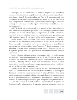 169
PSDB – Partido da Social Democracia Brasileira
Meios para isso não faltam: a rede de diretórios do partido, seu instituto de
estudos, núcleos temáticos que podem ser criados fora da estrutura dos diretó-
rios, fóruns e listas de discussão na Internet. Trata-se de usar esses canais com
a disposição e a criatividade que essa nova cidadania cobra de nós. E enfrentar
com coragem temas controvertidos, como medidas específicas para a inclusão
dos negros, a assistência às mulheres para planejar o número de filhos e o mo-
mento de os ter.
O PSDB deve voltar às universidades e escolas, não só para filiar militantes,
mas com vontade de aprender, participar e criar uma agenda política que não
envelheça nas disputas internas pelo poder partidário. O cidadão informado,
sobretudo o jovem, está interessado em questões concretas, que afetam sua
vida cotidiana, não em eleições de diretórios ou disputas do poder pelo poder.
Somos pessoas afeitas ao diálogo democrático. Façamos do diálogo per-
manente um instrumento de fortalecimento do PSDB e de seu enraizamen-
to na sociedade. Sem que isso implique nos escondermos no assembleísmo
para apresentar nossas opiniões como “resultantes”. Não deixemos de tomar
posição e lutar por nossas posições dentro do partido, fechando questão no
Congresso, quando for o caso, ganhando ou perdendo eleições ou votações
específicas.
Somos acima de tudo pessoas com coragem para lutar por aquilo em que
acreditamos. O que pode nos distinguir de outros partidos não são tanto nos-
sos ideais em si mesmos – democracia, justiça, desenvolvimento, soberania
nacional. A diferença estará na clareza com que soubermos traduzir os ideais
em objetivos específicos, na firmeza para perseguir esses objetivos e na decên-
cia ao escolher os meios para alcançá-los.
A luta principal dos que fundaram o PSDB foi contra o autoritarismo. Hoje
nossa luta é pela melhoria das condições materiais e culturais de vida do povo
brasileiro. Mas não nos esqueceremos nunca da lição da história: a democracia
não é um monumento de pedra, é uma construção do espírito humano. Assim
como há quem ajuda a erguê-la, sempre existe quem atue para corrompê-la ou
diminuí-la, em troca de pequenas vantagens ou a pretexto de grandes causas.
A recente sucessão de escândalos levou à desmoralização da política no
Brasil. Ambições futuras podem vir a golpear a democracia, como ocorre em
 