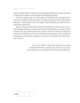 170
Partidos políticos brasileiros
países vizinhos onde o continuísmo de pseudossalvadores da pátria desvirtua
as regras da verdadeira representação e participação popular.
Estaremos atentos para não deixar que isso aconteça. Nós conjugamos de-
mocracia e PSDB no mesmo tempo. O tempo de um povo livre e que sabe o
que quer. O futuro para o Brasil já chegou. Não abriremos mão dele. Não ad-
mitiremos retrocessos.
Somos nós que construímos o destino do Brasil. Por nossas mãos, ele sa-
berá conjugar democracia com desenvolvimento, liberdade com justiça social,
respeito à lei com realização do bem comum. Esses são os fios que enlaçam a
trajetória do PSDB com a história do Brasil contemporâneo. Um passado de
conquistas, um futuro de esperança e, entre eles, um presente de novos desa-
fios a vencer!
Fontes: site do PSDB, em <http://static.psdb.org.br/wp-content/
uploads/2010/04/estatuto_atualizado-psdb_2013.pdf> e em <http://
static.psdb.org.br/wp-content/uploads/2010/04/Programa_250688.pdf>.
 