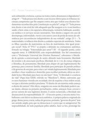 173
PTC – Partido Trabalhista Cristão
será submetido a torturas, a penas ou tratos cruéis, desumanos e degradantes”;
artigo 8o
– “Toda pessoa tem direito a um recurso efetivo para os tribunais na-
cionais competentes que lhe ampare contra atos que violem seus direitos fun-
damentais reconhecidos pela Constituição ou pela lei”; artigo 25 “Toda pessoa
tem direito a um nível de vida adequado que lhe assegure a si e à sua família a
saúde, o bem-estar, e em especial a alimentação, vestuário, habitação, assistên-
cia médica e os serviços sociais necessários. Tem direito a seguro em caso de
desemprego, enfermidade, viuvez e em outros casos de perda de meios de sub-
sistência por circunstâncias independentes de sua vontade”; artigo 25-1 – “A
maternidade e a infância têm direito a cuidados especiais de assistência. Todos
os filhos nascidos do matrimônio ou fora do matrimônio, têm igual prote-
ção social”. Nota: O “PTC” se propõe a defender no cristianismo autêntico,
firmado na trilogia: “fraternidade-paz-amor”! III – O segundo ponto, como
segunda meta: A LIBERDADE com responsabilidade. Em fiel consonância
com a “Declaração Universal dos Direitos Humanos”, colocamos à liberda-
de de opinião a exteriorização do sentir, difundir mais livremente: liberdade
de reunião e de associação pacíficas, liberdade de ir e vir, de crença religiosa
e filosófica, de pensamento, liberdade para dispor do que legitimamente lhe
pertença; para construir família; liberdade para participar de partido político
e do governo de seu país, para votar e ser votado legitimamente; liberdade para
escolher e fixar residência e domicílio, para escolher profissão, ofício ou ativi-
dade lícita e liberdade para fazer ou não fazer”. Nota: “A liberdade é a essência
da vida” (Papa João XXIII, referido no “Manifesto”). Mister, outrossim, que
os seres humanos vivendo em sociedade, têm de respeitar a boa ordem social,
vez que o aforismo jurídico proclama: “O direito de um termina onde começa
o direito de outrem”. Pelo óbvio, ninguém em nome da liberdade poderá cau-
sar danos, ofensas ou prejuízo, perturbações, enfim, ameaçar, lesar, cercear e
privar outrem de seus legítimos direitos. E assim esclarecido, a liberdade não
disassociável da responsabilidade. IV – O terceiro ponto, e terceira meta é tra-
balhismo com fulcro na democracia autêntica. A própria palavra originada do
grego: demo, povo; cracia, sufixo de governo, portanto, “governo do povo” tem
um sentido amplo, pois que na democracia é o povo que se autogoverna! Na
impossibilidade, de toda população pelos adultos, fazer as leis, promulgá-las
 