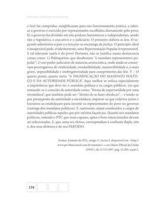 174
Partidos políticos brasileiros
e fazê-las cumpridas, simplificaram para um funcionamento prático, a saber:
a) o governo é exercido por representantes escolhidos diretamente pelo povo;
b) o governo foi dividido em três poderes harmônicos e independentes, sendo
eles o legislativo, o executivo e o judiciário. O primeiro elabora as leis. O se-
gundo administra o país e o terceiro se encarrega da justiça. O princípio ideal
e insuperável pede, evidentemente, uma Representação Popular irrepreensível.
E tal relevante tarefa é do povo! Portanto, não se justifica numa democracia
coisas como: 1) Politiqueiros que desabonem “o mandato representativo po-
pular”; 2) um poder judiciário de natureza aristocrática, onde ainda se conser-
vam prerrogativas de vitaliciedade, irredutibilidade, inamovibilidade e, o mais
grave, impunibilidade e inobrigatoriedade para cumprimento das leis. V – O
quarto ponto, quarta meta: “A DIGNIFICAÇÃO DO MANDATO POLÍTI-
CO E DA AUTORIDADE PÚBLICA”. Aqui melhor se enfoca especialmente
a importância que deve ter o mandato político e os cargos públicos, vez que
tomando-se o conceito de autoridade como: “forma de superioridade por uma
investidura”, que também pode ser: “direito de se fazer obedecer”, – e tendo-se
por pressuposto da autoridade a investidura; impõem-se que critérios justos e
louváveis se estabeleçam para investir os representantes do povo no governo
(outorga dos mandatos políticos). E, outrossim, sejam conduzidos a cargos de
autoridades públicas aqueles que por méritos façam jus. Quanto aos mandatos
políticos, entende o PTC que mais capazes, aptos e bem intencionados devam
ser selecionados. E, que, uma vez eleitos, correspondam à confiante dupla, isto
é, dos seus eleitores e do seu PARTIDO.
Fontes: Estatuto do PTC, artigo 1o
, inciso I, disponível em: <http://
www.ptc36nacional.com.br/estatuto/> e no Diário Oficial da União
(DOU), de 21/12/1987, pág. 22.204, seção I.
 