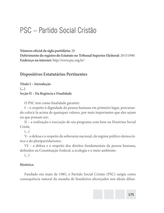 175
PSC – Partido Social Cristão
Número oficial da sigla partidária: 20
Deferimento do registro do Estatuto no Tribunal Superior Eleitoral: 29/3/1990
Endereço na internet: http://www.psc.org.br/
Dispositivos Estatutários Pertinentes
Título I – Introdução
(...)
Seção II – Da Regência e Finalidade
O PSC tem como finalidade garantir:
I – o respeito à dignidade da pessoa humana em primeiro lugar, procuran-
do colocá-la acima de quaisquer valores, por mais importantes que eles sejam
ou que possam ser;
II – a realização e execução de seu programa com base na Doutrina Social
Cristã;
(...)
V– a defesa e o respeito da soberania nacional, do regime político democrá-
tico e do pluripartidarismo;
VI – a defesa e o respeito dos direitos fundamentais da pessoa humana,
definidos na Constituição Federal, a ecologia e o meio ambiente;
(...)
Histórico
Fundado em maio de 1985, o Partido Social Cristão (PSC) surgiu como
consequência natural da ousadia de brasileiros alicerçados nos ideais difun-
 