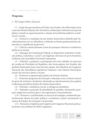 177
PSC – Partido Social Cristão
Programa
I – No Campo Político Nacional
1.1 – Exigir dos governadores da União, dos Estados e dos Municípios, bem
como do Distrito Federal e dos Territórios a elaboração e eficiente execução de
planos, visando ao equacionamento e solução dos problemas políticos, econô-
micos e sociais.
1.2 – Promover a instalação de um sistema democrático definido pelo So-
cialcristianismo, em seu Manifesto, e defender as formas parlamentarista, de-
mocrática e republicana de governo.
1.3 – Colocar a pessoa humana acima de quaisquer interesses econômicos,
políticos ou sociais.
1.4 – Expurgar, da Constituição Federal, os dispositivos contrários à tradi-
ção política, econômica e social e aos legitimas interesses do povo brasileiro,
mediante uma Assembleia Nacional Constituinte.
1.5 – Defender e propiciar a participação ativa dos cidadãos no processo
de escolha do Presidente da República, dos Governadores dos Estados, dos
prefeitos Municipais, bem como dos das capitais, dos Membros do Congresso
Nacional, das Assembleias Legislativas Estaduais e das Câmaras Municipais,
através do voto livre, direto e secreto.
1.6 – Promover a representação política do Distrito Federal.
1.7 – Promover programas de instrução e educação cívica, inclusive através
de apoio de institutos e fundações, destinados ao aprimoramento dos quadros
e lideranças partidárias dentro do sistema democrático.
1.8 – Defender e estabelecer, em lei, o sufrágio do analfabeto.
1.9 – Defender o princípio da pluralidade de partidos, eliminando quais-
quer exigências excessivas para a sua organização e funcionamento.
1.10 – Promover a real liberdade no exercício do sufrágio, combatendo par-
ticularmente abusos do poder político e econômico e punir severamente os
crimes de fraudes, de corrupção e de peculato.
1.11 – Restaurar as legítimas prerrogativas do Congresso Nacional, particu-
larmente, seus atributos de Poder Legislativo.
 