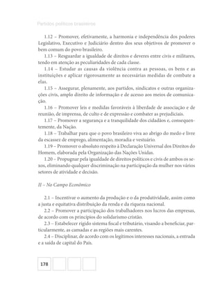 178
Partidos políticos brasileiros
1.12 – Promover, efetivamente, a harmonia e independência dos poderes
Legislativo, Executivo e Judiciário dentro dos seus objetivos de promover o
bem comum do povo brasileiro.
1.13 – Resguardar a igualdade de direitos e deveres entre civis e militares,
tendo em atenção as peculiaridades de cada classe.
1.14 – Estudar as causas da violência contra as pessoas, os bens e as
instituições e aplicar rigorosamente as necessárias medidas de combate a
elas.
1.15 – Assegurar, plenamente, aos partidos, sindicatos e outras organiza-
ções civis, amplo direito de informação e de acesso aos meios de comunica-
ção.
1.16 – Promover leis e medidas favoráveis à liberdade de associação e de
reunião, de imprensa, de culto e de expressão e combater as prejudiciais.
1.17 – Promover a segurança e a tranquilidade dos cidadãos e, consequen-
temente, da Nação.
1.18 – Trabalhar para que o povo brasileiro viva ao abrigo do medo e livre
da escassez de emprego, alimentação, moradia e vestuário.
1.19 – Promover o absoluto respeito à Declaração Universal dos Direitos do
Homem, elaborada pela Organização das Nações Unidas.
1.20 – Propugnar pela igualdade de direitos políticos e civis de ambos os se-
xos, eliminando qualquer discriminação na participação da mulher nos vários
setores de atividade e decisão.
II – No Campo Econômico
2.1 – Incentivar o aumento da produção e o da produtividade, assim como
a justa e equitativa distribuição da renda e da riqueza nacional.
2.2 – Promover a participação dos trabalhadores nos lucros das empresas,
de acordo com os princípios do solidarismo cristão.
2.3 – Estabelecer rígido sistema fiscal e tributário, visando a beneficiar, par-
ticularmente, as camadas e as regiões mais carentes.
2.4 – Disciplinar, de acordo com os legítimos interesses nacionais, a entrada
e a saída de capital do País.
 