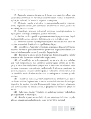 179
PSC – Partido Social Cristão
2.5 – Reestudar a questão da remessa de lucros para o exterior, sobre a qual
deverá incidir tributos em percentual desestimulador, visando a incentivar a
aplicação, no Brasil, do lucro das empresas estrangeiras.
2.6 – Defender e apoiar a iniciativa privada, particularmente a pequena e
média empresa nacionais, sem detrimento da intervenção estatal, quando as-
sim o exigir o bem comum.
2.7 – Incentivar e amparar o desenvolvimento da tecnologia nacional e a
aquisição de tecnologia estrangeira, quando necessária.
2.8 – Proibir, por lei específica, qualquer contrato de pagamento de “royal-
ties”, admitindo apenas a compra de tecnologia, sem restrição de uso.
2.9 – Promover racional exploração dos recursos naturais do País, tendo em
conta a necessidade de defender o equilíbrio ecológico.
2.10 – Considerar a Agricultura prioritária ao processo de desenvolvimento
nacional e eliminar quaisquer impostos que tornam os produtos alimentícios
inacessíveis às camadas menos favorecidas da população.
2.11 – Incentivar a criação ampla de programa de reforma agrária e adotar
novas medidas de combate ao latifúndio improdutivo.
2.12 – Criar colônias agrícolas, agregando no seu seio não só o trabalha-
dor rural marginalizado, mas também o desempregado urbano, de modo a
proporcionar-lhes condições de progredirem econômica e socialmente, assim
como de promover a interiorização e colonização de alguns segmentos da so-
ciedade, mediante seu deslocamento para as vastas áreas latifundiárias, a fim
de consolidar a mão de obra rural e evitar o êxodo para as cidades e grandes
centros.
2.13 – Incentivar a criação, pelas Cooperativas de produtores, de postos
de abastecimentos de gêneros de primeira necessidade e isentos de quaisquer
impostos, de modo a propiciar-lhes competitividade que leve à eliminação
dos especuladores ou atravessadores, e proporcionar melhores preços de
venda.
2.14 – Reformar o Código Tributário, no sentido de fortalecer os Estados e,
principalmente, os Municípios.
2.15 – Estudar e promover medidas eficazes no sentido de livrar a popula-
ção das ameaças das enchentes e das secas, no território nacional.
 