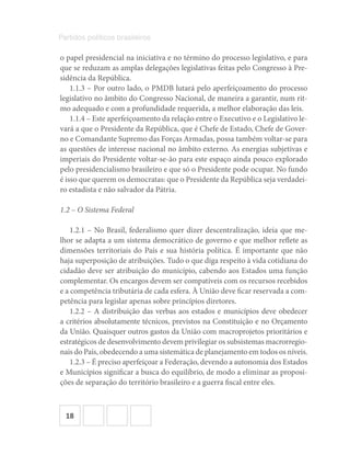 18
Partidos políticos brasileiros
o papel presidencial na iniciativa e no término do processo legislativo, e para
que se reduzam as amplas delegações legislativas feitas pelo Congresso à Pre-
sidência da República.
1.1.3 – Por outro lado, o PMDB lutará pelo aperfeiçoamento do processo
legislativo no âmbito do Congresso Nacional, de maneira a garantir, num rit-
mo adequado e com a profundidade requerida, a melhor elaboração das leis.
1.1.4 – Este aperfeiçoamento da relação entre o Executivo e o Legislativo le-
vará a que o Presidente da República, que é Chefe de Estado, Chefe de Gover-
no e Comandante Supremo das Forças Armadas, possa também voltar-se para
as questões de interesse nacional no âmbito externo. As energias subjetivas e
imperiais do Presidente voltar-se-ão para este espaço ainda pouco explorado
pelo presidencialismo brasileiro e que só o Presidente pode ocupar. No fundo
é isso que querem os democratas: que o Presidente da República seja verdadei-
ro estadista e não salvador da Pátria.
1.2 – O Sistema Federal
1.2.1 – No Brasil, federalismo quer dizer descentralização, ideia que me-
lhor se adapta a um sistema democrático de governo e que melhor reflete as
dimensões territoriais do País e sua história política. É importante que não
haja superposição de atribuições. Tudo o que diga respeito à vida cotidiana do
cidadão deve ser atribuição do município, cabendo aos Estados uma função
complementar. Os encargos devem ser compatíveis com os recursos recebidos
e a competência tributária de cada esfera. À União deve ficar reservada a com-
petência para legislar apenas sobre princípios diretores.
1.2.2 – A distribuição das verbas aos estados e municípios deve obedecer
a critérios absolutamente técnicos, previstos na Constituição e no Orçamento
da União. Quaisquer outros gastos da União com macroprojetos prioritários e
estratégicos de desenvolvimento devem privilegiar os subsistemas macrorregio-
nais do País, obedecendo a uma sistemática de planejamento em todos os níveis.
1.2.3 – É preciso aperfeiçoar a Federação, devendo a autonomia dos Estados
e Municípios significar a busca do equilíbrio, de modo a eliminar as proposi-
ções de separação do território brasileiro e a guerra fiscal entre eles.
 