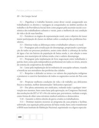 180
Partidos políticos brasileiros
III – No Campo Social
3.1 – Dignificar o trabalho honesto como dever social, assegurando aos
trabalhadores os direitos e vantagens já conquistados no âmbito jurídico do
trabalho e da Previdência Social, bem como pugnar pela ascensão social e eco-
nômica dos trabalhadores urbanos e rurais, para a melhoria de sua condição
de vida e da de suas famílias.
3.2 – Fortalecer os órgãos de representação rural, com o objetivo de trazer
maior participação de classes no debate sobre a condução dos problemas bra-
sileiros.
3.3 – Eliminar todas as diferenças entre o trabalhador urbano e o rural.
3.4 – Propugnar pela erradicação do desemprego, propiciando a participa-
ção de todos no processo produtivo, assim como abolir a cobrança de tarifas
de água e luz em bairros da população de baixa renda, e, em relação a essas
pessoas, nos municípios de ínfima renda; criar o salário-desemprego.
3.5 – Propugnar pela implantação de livre negociação entre trabalhador e
patrão, bem como pela independência profissional em todos os níveis, através
do sistema de cooperativas do trabalho.
3.6 – Lutar pela implantação de lei ordinária de usucapião urbano, visando
a beneficiar aos moradores das periferias das cidades.
3.7 – Respeitar e defender as terras e os valores das populações indígenas
e promover o convívio harmônico de todos os segmentos sociais do País com
elas.
3.8 – Propiciar melhores condições de vida e de trabalho aos deficientes
físicos e mentais, melhor denominados “deficientes especiais”.
3.9 – Dar plena autonomia aos sindicatos, vedando toda e qualquer inter-
venção nos mesmos, bem como lutar pela aprovação, no Congresso Nacional,
das resoluções da OIT nos
87 e 94 e de outras que, porventura, venham a surgir,
como forma de obter uma estrutura sindical autêntica e democrática.
3.10 – Garantir o efetivo direito de greve a todos os trabalhadores.
3.11 – Destinar maiores recursos ao programa da casa própria e facilitar,
sobretudo, sua aquisição pelas pessoas de baixa renda, bem como transformar
o BNH num Instituto de Habitação Nacional, suprimindo-se a figura especula-
 
