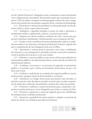 181
PSC – Partido Social Cristão
tiva do “Agente Financeiro” obrigando, assim, a instituição a tratar diretamente
com o adquirente da casa própria. Não permitir jamais que a prestação seja su-
perior e 20% do salário e assegurar ao desempregado o direito de sustar o paga-
mento da prestação da casa própria, enquanto durar a situação de desemprego.
3.12 – Reestruturar o sistema de previdência social propiciando um atendi-
mento efetivo e eficaz a quem dela necessitar.
3.13 – Multiplicar e aparelhar hospitais e postos de saúde e aprimorar o
atendimento médico, implantando, inclusive, a medicina preventiva.
3.14 – Propiciar aos idosos melhores condições de vida e meios para que
possam continuar contribuindo, voluntariamente, para o progresso do País.
3.15 – Estudar a sério o problema do menor abandonado e aplicar as medi-
das necessárias à sua educação e formação profissional, inclusive exigindo dos
pais o cumprimento de suas obrigações para com os filhos.
3.16 – Aperfeiçoar o sistema penal e carcerário, com vistas à reabilitação
dos internos e a sua reintegração à sociedade e prestar a necessária assistência
social às famílias dos internos e às de suas vítimas.
3.17 – Defender o concurso público, como único critério para admissão no
funcionalismo público e da administração direta, assim como de servidores da
administração indireta.
3.18 – Combater o terrorismo e os processos de agressão ao patrimônio
público e ao privado, para a defesa da instituição democrática, da paz e do
bem-estar social.
3.19 – Combater a ineficiência na condução dos negócios públicos e punir,
drasticamente, qualquer forma de desonestidade e corrupção.
3.20 – Introduzir, no Código Penal, penas pecuniárias mais elevadas, se
possível, acima do valor dos danos causados ao erário pelo servidor responsá-
vel, de modo que, realmente, desestimulem a prática dos crimes de peculato.
3.21 – Promover e melhorar o ensino de primeiro grau, cumprindo o dis-
positivo constitucional que o torna obrigatório para todas as crianças do País.
3.22 – Promover e aprimorar o ensino de segundo grau com a habilitação
do estudante para o trabalho profissional.
3.23 – Aprimorar a qualidade do ensino superior e ampliar a concessão de
bolsas de estudo aos estudantes que delas necessitarem.
 