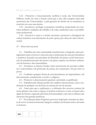 182
Partidos políticos brasileiros
3.24 – Promover o funcionamento, também à noite, das Universidades
Públicas, tendo em vista a função social que a elas cabe cumprir; lutar pela
autonomia das Universidades, e pela garantia do direito de os estudantes se
reunirem em suas associações.
3.25 – Incentivar e proteger as pesquisas científicas, propiciando aos cien-
tistas melhores condições de trabalho e de vida, condizente com a sua habili-
tação profissional.
3.26 – Favorecer o autor e o artista nacionais e promover a divulgação da
cultura brasileira sem detrimento do justo apreço por obras de valor interna-
cional.
IV – Plano Internacional
4.1 – Trabalhar por uma comunidade mundial justa e integrada, cujos pro-
tagonistas sejam os povos e cuja meta seja a instauração de uma paz duradoura
e autêntica, baseada nos princípios da liberdade, da justiça social internacio-
nal, da autodeterminação dos povos e do pleno respeito aos direitos inaliená-
veis do homem e das comunidades.
4.2 – Fortalecer as Nações Unidas como instrumento de encontro solidá-
rio e universalista e de promoção da justiça, da cooperação e da paz entre os
povos.
4.3 – Combater qualquer forma de neocolonialismo, de imperialismo e de
discriminação, notadamente a social e a religiosa.
4.4 – Promover o desarmamento gradual, controlado e equilibrado.
4.5 – Trabalhar pela solução pacífica de conflitos internacionais, com a con-
denação de qualquer uso da força ou ameaça de uso da mesma.
4.6 – Lutar para que a exploração e a utilização dos recursos comuns do
nosso planeta, tais como o espaço, os fundos oceânicos e o mar, se façam sob a
égide do Direito, inspirado pelo bem da humanidade e não sob os influxos dos
interesses das grandes potências.
4.7 – Na realização deste Programa, procurar inspiração constante no dese-
jo de servir ao desenvolvimento integral e solidário do homem todo e de todos
os homens.
 