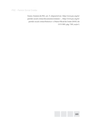 183
PSC – Partido Social Cristão
Fontes: Estatuto do PSC, art. 3o
, disponível em <http://www.psc.org.br/
partido-social-cristao/documentos/estatuto> , <http://www.psc.org.br/
partido-social-cristao/historico> e Diário Oficial da União (DOU) de
15/5/1985, pág. 7305, seção I.
 