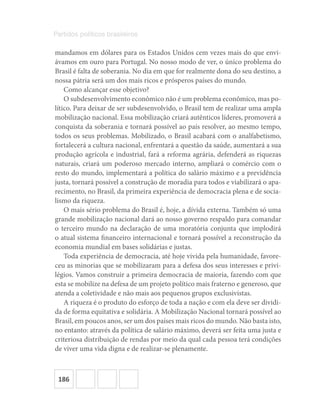 186
Partidos políticos brasileiros
mandamos em dólares para os Estados Unidos cem vezes mais do que envi-
ávamos em ouro para Portugal. No nosso modo de ver, o único problema do
Brasil é falta de soberania. No dia em que for realmente dona do seu destino, a
nossa pátria será um dos mais ricos e prósperos países do mundo.
Como alcançar esse objetivo?
O subdesenvolvimento econômico não é um problema econômico, mas po-
lítico. Para deixar de ser subdesenvolvido, o Brasil tem de realizar uma ampla
mobilização nacional. Essa mobilização criará autênticos líderes, promoverá a
conquista da soberania e tornará possível ao país resolver, ao mesmo tempo,
todos os seus problemas. Mobilizado, o Brasil acabará com o analfabetismo,
fortalecerá a cultura nacional, enfrentará a questão da saúde, aumentará a sua
produção agrícola e industrial, fará a reforma agrária, defenderá as riquezas
naturais, criará um poderoso mercado interno, ampliará o comércio com o
resto do mundo, implementará a política do salário máximo e a previdência
justa, tornará possível a construção de moradia para todos e viabilizará o apa-
recimento, no Brasil, da primeira experiência de democracia plena e de socia-
lismo da riqueza.
O mais sério problema do Brasil é, hoje, a dívida externa. Também só uma
grande mobilização nacional dará ao nosso governo respaldo para comandar
o terceiro mundo na declaração de uma moratória conjunta que implodirá
o atual sistema financeiro internacional e tornará possível a reconstrução da
economia mundial em bases solidárias e justas.
Toda experiência de democracia, até hoje vivida pela humanidade, favore-
ceu as minorias que se mobilizaram para a defesa dos seus interesses e privi-
légios. Vamos construir a primeira democracia de maioria, fazendo com que
esta se mobilize na defesa de um projeto político mais fraterno e generoso, que
atenda a coletividade e não mais aos pequenos grupos exclusivistas.
A riqueza é o produto do esforço de toda a nação e com ela deve ser dividi-
da de forma equitativa e solidária. A Mobilização Nacional tornará possível ao
Brasil, em poucos anos, ser um dos países mais ricos do mundo. Não basta isto,
no entanto: através da política de salário máximo, deverá ser feita uma justa e
criteriosa distribuição de rendas por meio da qual cada pessoa terá condições
de viver uma vida digna e de realizar-se plenamente.
 
