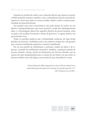 187
PMN – Partido da Mobilização Nacional
Lutando no sentido de acabar com o absurdo abismo que separa as nações,
o PMN pretende terminar, também, com o colonialismo interno, fazendo de-
saparecer o fosso que separa os nossos estados, dando a todos a mesma opor-
tunidade de desenvolvimento.
Um partido com essas características não pode deixar de incluir no seu
ideário o pluripartidarismo, que torna possível a união dos ideologicamente
afins, e a intransigente defesa dos sagrados direitos da pessoa humana, entre
os quais o de escolher livremente a forma de governo e o regime político em
que pretende viver.
Todos os partidos políticos que a humanidade conheceu até aqui foram
partidos de minoria e mobilistas, pois o seu objetivo sempre foi o de garantir
que a minoria mobilizada explorasse a maioria imobilizada.
Por ser um partido de mobilização e, portanto, criador de ideias e de ri-
quezas, o partido da mobilização nacional é, também, o primeiro partido do
terceiro mundo e deseja, através do Parlamento do Terceiro Mundo, unir as
nações até aqui marginalizadas para a criação de um futuro em que todos os
homens tenham uma vida digna, num mundo de paz, abundância e amor.
Fonte: Estatuto do PMN, disponível no site do TSE em <http://www.
justicaeleitoral.jus.br/arquivos/tse-estatuto-do-partido-pmn-de-3-12-
1995-resolucao-tse-no.1996>.
 