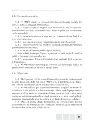 19
PMDB – Partido do Movimento Democrático Brasileiro
1.3 – Sistema Administrativo
1.3.1 – O PMDB lutará pela racionalização da administração estatal e dos
serviços públicos em geral, promovendo:
1.3.1.1 – a definição precisa e rigorosa das atribuições estatais visando o de-
senvolvimento brasileiro e dando relevância à função pública de planejamento
do futuro do País;
1.3.1.2 – a adoção de mecanismos que assegurem a continuidade das inicia-
tivas governamentais;
1.3.1.3 – a coerência funcional e organizacional do aparelho estatal;
1.3.1.4 – o restabelecimento de uma burocracia especializada, responsável e
permanentemente reciclada;
1.3.1.5 – a total modernização dos órgãos públicos;
1.3.1.6 – a abolição dos privilégios corporativos e a valorização do servidor
público, funcional e intelectualmente;
1.3.1.7 – a montagem de um sistema eficiente de avaliação de desempenho
e de resultados.
1.3.2 – O PMDB lutará também para submeter a administração pública ao
planejamento democrático de médio e longo prazo.
1.4 – O Judiciário
1.4.1 – No Estado de Direito as questões constitucionais são uma constante
no dia a dia da sociedade. Por isso, o PMDB apoia a transformação do Supre-
mo Tribunal Federal em Corte Constitucional, exclusivamente.
1.4.2 – O PMDB lutará por iniciativas destinadas a assegurar autonomia fi-
nanceira ao Poder Judiciário, a desenvolver o juizado de paz e de pequenas cau-
sas em todo o País, a resolver a questão da falta de Juízes, a reduzir o número das
instâncias judiciárias ou do cabimento de recursos, a permitir uma legislação
processual estadualizada, a fim de acelerar a prestação dos serviços judiciais.
1.4.3 – O PMDB apoia a adoção de mecanismo de controle externo dos atos
administrativos do Poder Judiciário e se recusa a apoiar qualquer interferência
no mérito de suas decisões jurisdicionais.
 
