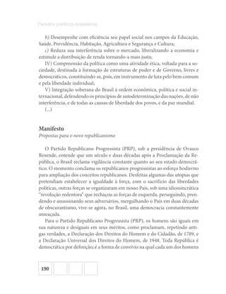 190
Partidos políticos brasileiros
b) Desempenhe com eficiência seu papel social nos campos da Educação,
Saúde, Previdência, Habitação, Agricultura e Segurança e Cultura;
c) Reduza sua interferência sobre o mercado, liberalizando a economia e
estimule a distribuição de renda tornando-a mais justa;
IV) Compreensão da política como uma atividade ética, voltada para a so-
ciedade, destinada à formação de estruturas de poder e de Governo, livres e
democráticos, constituindo-se, pois, em instrumento de luta pelo bem comum
e pela liberdade individual;
V) Integração soberana do Brasil à ordem econômica, política e social in-
ternacional, defendendo os princípios de autodeterminação das nações, de não
interferência, e de todas as causas de liberdade dos povos, e da paz mundial.
(...)
Manifesto
Propostas para o novo republicanismo
O Partido Republicano Progressista (PRP), sob a presidência de Ovasco
Resende, entende que um século e duas décadas após a Proclamação da Re-
pública, o Brasil reclama vigilância constante quanto ao seu estado democrá-
tico. O momento conclama os republicanos progressistas ao esforço hodierno
para ampliação dos conceitos republicanos. Desfeitas algumas das utopias que
pretendiam estabelecer a igualdade à força, com o sacrifício das liberdades
políticas, outras forças se organizaram em nosso País, sob uma idiossincrática
“revolução redentora” que rechaçou as forças de esquerda, perseguindo, pren-
dendo e assassinando seus adversários, mergulhando o País em duas décadas
de obscurantismo, vive-se agora, no Brasil, uma democracia constantemente
ameaçada.
Para o Partido Republicano Progressista (PRP), os homens são iguais em
sua natureza e desiguais em seus méritos, como proclamam, repetindo anti-
gas verdades, a Declaração dos Direitos do Homem e do Cidadão, de 1789, e
a Declaração Universal dos Direitos do Homem, de 1948. Toda República é
democrática por definição; é a forma de convívio na qual cada um dos homens
 