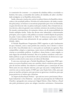 191
PRP – Partido Republicano Progressista
é o construtor de si mesmo – e o conjunto de cidadãos edifica a sociedade e a
história. Em suma, a comunhão dos sonhos, do trabalho, do saber e da liber-
dade amalgama-se na República democrática.
Saúde, educação e justiça são a priori os pilares básicos da República demo-
crática e da sociedade política. Providos de conhecimento e de saúde e assisti-
dos pela justiça, os homens se encontram preparados para viver em liberdade,
no gozo dos bens da vida e na plena realização criadora. Mas o Estado tem ou-
tros deveres, além de garantir esses módulos mínimos da existência humana.
No mundo contemporâneo, de mutações velozes, são de responsabilidade do
Estado múltiplas tarefas. Todas elas devem estar submetidas a determinados
princípios, sem os quais a vida política se resume à estéril disputa de posições
de poder. Como enfatiza Robert A. Dahl: “A democracia promove o desen-
volvimento humano mais plenamente do que qualquer outra opção viável”.
(DAHL, 2001).
O Partido Republicano Progressista (PRP) organiza-se pelo fundamento
de que o homem, como a mais perfeita das criaturas, tem o direito e o dever
de ser feliz. Essa felicidade não é e nem pode ser usufruída no egoísmo. Para
compartilhar a alegria e a esperança, e para vencer as dificuldades, os homens
criaram as sociedades políticas. A política é, dessa forma, a mais exigida e a
mais digna das atividades humanas. Mas só se podem considerar como ativi-
dades políticas as que se desenvolvem sob os postulados da democracia e que
aceitem a ordem da lei como mera servidora de liberdade.
É com essa convicção que o Partido Republicano Progressista (PRP) apre-
senta-se ao povo brasileiro como um caminho viável e moderno para as gera-
ções do terceiro milênio. Seu objetivo é contribuir para a construção de uma
Pátria justa em suas relações internas, para que seja justa e independente no
convívio com as outras nações. O PRP quer uma Nação forte e feliz, para que
possa ser pacífica; próspera, para que possa ser generosa; e moderna, para que
possa preservar os valores que a forjaram.
Às véspera da Revolução Noética – que está em curso e porá termo à Revo-
lução Industrial e à Era Moderna – ancorada nos pressupostos de Teilhard de
Chardin e apregoada sem cansaço por Edgard Morin e Marc Halévy, o Brasil
não pode permanecer preso aos antigos conceitos cartesianos e humanistas
 