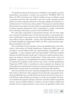 193
PRP – Partido Republicano Progressista
“O capitalismo precisa de democracia e civilidade, o que significa que deve
democratizar suas práticas e civilizar seus executivos.” (BARBER, 2007). Os
líderes do PRP concordam com Anthony Giddens de que as políticas social
e econômica precisam estar conectadas e que não se pode, enquanto partido
político de centro-esquerda, distanciar-se da pedra angular do socialismo re-
sumida na frase: “tire dos ricos e dê aos pobres”. Claro que este conceito radical
hoje sintetiza outra espécie de ação, dotada na capacidade de polícia do Estado
de aplicar impostos progressivos sobre o patrimônio e a renda, constituindo
uma contribuição direta para a justiça social (GIDDENS, 2007).
Por outro lado, respeitando os pressupostos liberais, não há como negar
que a maioria da população quer ser livre para dar ênfase a seus projetos pes-
soais e profissionais, o que requer enorme capacidade individual para realizar
seus sonhos e buscar a felicidade – ponto crucial defendido pelos fundadores
do Partido Republicano Progressista (PRP), em 1989, e pelos primeiros repu-
blicanos brasileiros, em 1870.
Para o presidente Ovasco Resende, a busca da igualdade para o povo bra-
sileiro é meta pétrea do Partido Republicano Progressista (PRP), apesar de
reconhecer, tal qual Robert Dahl, que “aparentemente a desigualdade – não
a igualdade – é uma condição natural da humanidade”. Entretanto, também
baseado em Dahl, Resende acredita que “a democracia ajuda as pessoas a pro-
teger seus próprios interesses fundamentais”. Tendo como metas a busca da
igualdade, a garantia da inviolabilidade dos direitos individuais e coletivos e
a conquista do verdadeiro estado de bem-estar social, o Partido Republicano
Progressista (PRP) trilha os caminhos da centro-esquerda sem desprezar de
forma alguma as transformações latentes no mundo, advindas do processo de
globalização iniciado ainda nos primórdios da Revolução Mercantilista.
Estar nos caminhos da centro-esquerda, propugnando um novo socialismo
democrático e libertário é abrir, segundo Ovasco Resende, uma grande aveni-
da de possibilidades que o neoliberalismo do final do século XX e início do sé-
culo XXI não soube catalisar para amparar os anseios da sociedade. Permane-
cer na fímbria da esquerda é desejar, como bem assinalou Giddens no passado
recente, “uma sociedade solidária e inclusiva, em que nenhum cidadão seja
deixado de fora”, comprometendo-se com a busca da igualdade, tendo como
 