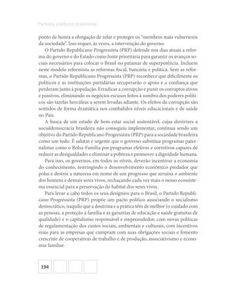 194
Partidos políticos brasileiros
ponto de honra a obrigação de zelar e proteger os “membros mais vulneráveis
da sociedade”. Isso requer, às vezes, a intervenção do governo.
O Partido Republicano Progressista (PRP) defende nos dias atuais a refor-
ma do governo e do Estado como fonte prioritária para garantir os avanços so-
ciais necessários para colocar o Brasil no patamar de superpotência. Incluem
neste modelo reformista as reformas fiscal, bancária e política. Sem as refor-
mas, o Partido Republicano Progressista (PRP) reconhece que dificilmente os
políticos e as instituições partidárias recuperarão o apoio e a confiança que
perderam junto à população. Erradicar a corrupção e punir os corruptos ativos
e passivos, eliminando os negócios escusos feitos à sombra dos poderes políti-
cos são tarefas hercúleas a serem levadas adiante. Os efeitos da corrupção são
sentidos de forma dramática nos combalidos níveis educacionais e de saúde
no País.
A busca de um estado de bem-estar social sustentável, cujas diretrizes a
socialdemocracia brasileira não conseguiu implementar, continua sendo um
objetivo do Partido Republicano Progressista (PRP) para a sociedade brasileira
como um todo. É salutar e urgente que o governo substitua programas pater-
nalistas como o Bolsa-Família por programas efetivos e corretivos capazes de
reduzir as desigualdades e eliminar a pobreza e promover a dignidade humana.
Para isso, os governos, em todos os níveis, deverão incentivar a economia
do conhecimento, restringindo o desenvolvimento econômico predador que
polui e destrói a natureza em nome de um progresso que arruína o ambiente
dos homens e demais seres vivos, rechaçando cada vez mais o nosso ecossiste-
ma essencial para a preservação do habitat dos seres vivos.
Para levar a cabo todos os seus desígnios para o Brasil, o Partido Republi-
cano Progressista (PRP) propõe um pacto político associando o socialismo
democrático, naquilo que a doutrina e a prática têm de melhor (o cuidado com
as pessoas, a proteção à família e as garantias de educação e saúde gratuitas de
qualidade) e o capitalismo responsável e empreendedor, com novas políticas
de regulamentação dos custos sociais, ambientais e culturais, com incentivos
reais para as empresas que cumpram com suas obrigações sociais e fomento
crescente de cooperativas de trabalho e de produção, associativismo e econo-
mia familiar.
 