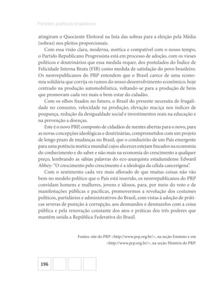 196
Partidos políticos brasileiros
atingiram o Quociente Eleitoral na lista das sobras para a eleição pela Média
(sobras) nos pleitos proporcionais.
Com essa visão clara, moderna, noética e compatível com o nosso tempo,
o Partido Republicano Progressista está em processo de adoção, com os vieses
políticos e doutrinários que essa medida requer, dos postulados do Índice de
Felicidade Interna Bruta (FIB) como medida de satisfação do povo brasileiro.
Os neorrepublicanos do PRP entendem que o Brasil carece de uma econo-
mia solidária que corrija os rumos do nosso desenvolvimento econômico, hoje
centrado na produção automobilística, voltando-se para a produção de bens
que promovam cada vez mais o bem-estar do cidadão.
Com os olhos fixados no futuro, o Brasil do presente necessita de frugali-
dade no consumo, velocidade na produção, elevação maciça nos índices de
poupança, redução da desigualdade social e investimentos reais na educação e
na prevenção a doenças.
Este é o novo PRP, composto de cidadãos de mentes abertas para o novo, para
as novas concepções ideológicas e doutrinárias, comprometidos com um projeto
de longo prazo de mudanças no Brasil, que o conduzirão de um País emergente
paraumapotêncianoéticamundialcujosalicercesestejamfincadosnaeconomia
do conhecimento e do saber e não mais na economia do crescimento a qualquer
preço, lembrando as sábias palavras do eco-anarquista estadunidense Edward
Abbey: “O crescimento pelo crescimento é a ideologia da célula cancerígena”.
Com o sentimento cada vez mais aflorado de que muitas coisas não vão
bem no modelo político que o País está inserido, os neorrepublicanos do PRP
convidam homens e mulheres, jovens e idosos, para, por meio do voto e de
manifestações públicas e pacíficas, promovermos a revolução dos costumes
políticos, partidários e administrativos do Brasil, com vistas à adoção de práti-
cas severas de punição à corrupção, aos desmandos e desmazelos com a coisa
pública e pela renovação constante dos atos e práticas dos três poderes que
mantêm unida a República Federativa do Brasil.
Fontes: site do PRP <http://www.prp.org.br/>, na seção Estatuto e em
<http://www.prp.org.br/>, na seção História do PRP.
 
