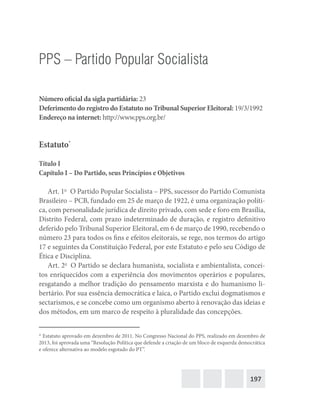 197
PPS – Partido Popular Socialista
Número oficial da sigla partidária: 23
Deferimento do registro do Estatuto no Tribunal Superior Eleitoral: 19/3/1992
Endereço na internet: http://www.pps.org.br/
Estatuto*
Título I
Capítulo I – Do Partido, seus Princípios e Objetivos
Art. 1o
  O Partido Popular Socialista – PPS, sucessor do Partido Comunista
Brasileiro – PCB, fundado em 25 de março de 1922, é uma organização políti-
ca, com personalidade jurídica de direito privado, com sede e foro em Brasília,
Distrito Federal, com prazo indeterminado de duração, e registro definitivo
deferido pelo Tribunal Superior Eleitoral, em 6 de março de 1990, recebendo o
número 23 para todos os fins e efeitos eleitorais, se rege, nos termos do artigo
17 e seguintes da Constituição Federal, por este Estatuto e pelo seu Código de
Ética e Disciplina.
Art. 2o
  O Partido se declara humanista, socialista e ambientalista, concei-
tos enriquecidos com a experiência dos movimentos operários e populares,
resgatando a melhor tradição do pensamento marxista e do humanismo li-
bertário. Por sua essência democrática e laica, o Partido exclui dogmatismos e
sectarismos, e se concebe como um organismo aberto à renovação das ideias e
dos métodos, em um marco de respeito à pluralidade das concepções.
* Estatuto aprovado em dezembro de 2011. No Congresso Nacional do PPS, realizado em dezembro de
2013, foi aprovada uma “Resolução Política que defende a criação de um bloco de esquerda democrática
e oferece alternativa ao modelo esgotado do PT”.
 