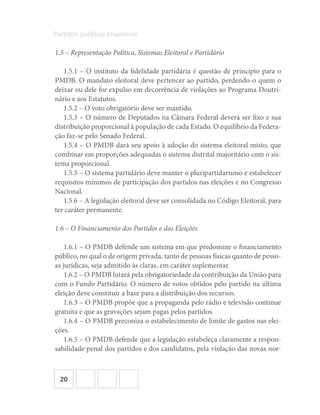 20
Partidos políticos brasileiros
1.5 – Representação Política, Sistemas Eleitoral e Partidário
1.5.1 – O instituto da fidelidade partidária é questão de princípio para o
PMDB. O mandato eleitoral deve pertencer ao partido, perdendo-o quem o
deixar ou dele for expulso em decorrência de violações ao Programa Doutri-
nário e aos Estatutos.
1.5.2 – O voto obrigatório deve ser mantido.
1.5.3 – O número de Deputados na Câmara Federal deverá ser fixo e sua
distribuição proporcional à população de cada Estado. O equilíbrio da Federa-
ção faz-se pelo Senado Federal.
1.5.4 – O PMDB dará seu apoio à adoção do sistema eleitoral misto, que
combinar em proporções adequadas o sistema distrital majoritário com o sis-
tema proporcional.
1.5.5 – O sistema partidário deve manter o pluripartidarismo e estabelecer
requisitos mínimos de participação dos partidos nas eleições e no Congresso
Nacional.
1.5.6 – A legislação eleitoral deve ser consolidada no Código Eleitoral, para
ter caráter permanente.
1.6 – O Financiamento dos Partidos e das Eleições
1.6.1 – O PMDB defende um sistema em que predomine o financiamento
público, no qual o de origem privada, tanto de pessoas físicas quanto de pesso-
as jurídicas, seja admitido às claras, em caráter suplementar.
1.6.2 – O PMDB lutará pela obrigatoriedade da contribuição da União para
com o Fundo Partidário. O número de votos obtidos pelo partido na última
eleição deve constituir a base para a distribuição dos recursos.
1.6.3 – O PMDB propõe que a propaganda pelo rádio e televisão continue
gratuita e que as gravações sejam pagas pelos partidos.
1.6.4 – O PMDB preconiza o estabelecimento de limite de gastos nas elei-
ções.
1.6.5 – O PMDB defende que a legislação estabeleça claramente a respon-
sabilidade penal dos partidos e dos candidatos, pela violação das novas nor-
 