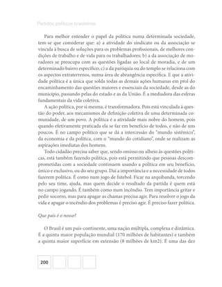 200
Partidos políticos brasileiros
Para melhor entender o papel da política numa determinada sociedade,
tem-se que considerar que: a) a atividade do sindicato ou da associação se
vincula à busca de soluções para os problemas profissionais, de melhores con-
dições de trabalho e de vida para os trabalhadores; b) a da associação de mo-
radores se preocupa com as questões ligadas ao local de moradia, e de um
determinado bairro específico; c) a da paróquia ou do templo se relaciona com
os aspectos extraterrenos, numa área de abrangência específica. E que a ativi-
dade política é a única que solda todas as demais ações humanas em prol do
encaminhamento das questões maiores e essenciais da sociedade, desde as do
município, passando pelas do estado e as da União. É a mediadora das esferas
fundamentais da vida coletiva.
A ação política, por si mesma, é transformadora. Pois está vinculada à ques-
tão do poder, aos mecanismos de definição coletiva de uma determinada co-
munidade, de um povo. A política é a atividade mais nobre do homem, pois
quando efetivamente praticada ela se faz em benefício de todos, e não de uns
poucos. É no campo político que se dá a intercessão do “mundo sistêmico”,
da economia e da política, com o “mundo do cotidiano”, onde se realizam as
aspirações imediatas dos homens.
Todo cidadão precisa saber que, sendo omisso ou alheio às questões políti-
cas, está também fazendo política, pois está permitindo que pessoas descom-
prometidas com a sociedade continuem usando a política em seu benefício,
único e exclusivo, ou do seu grupo. Daí a importância e a necessidade de todos
fazerem política. É como num jogo de futebol. Ficar na arquibanda, torcendo
pelo seu time, ajuda, mas quem decide o resultado da partida é quem está
no campo jogando. É também como num incêndio. Tem importância gritar e
pedir socorro, mas para apagar as chamas precisa agir. Para resolver o jogo da
vida e apagar o incêndio dos problemas é preciso agir. É preciso fazer política.
Que país é o nosso?
O Brasil é um país-continente, uma nação múltipla, complexa e dinâmica.
É a quinta maior população mundial (170 milhões de habitantes) e também
a quinta maior superfície em extensão (8 milhões de km2). É uma das dez
 