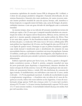 201
PPS – Partido Popular Socialista
economias capitalistas do mundo (nosso PIB já ultrapassa R$ 1 trilhão), e
é dono de um parque produtivo integrado e bastante diversificado, de um
sistema financeiro e bancário dos mais modernos, de vastos recursos natu-
rais (maior produtor mundial de cana-de-açúcar, laranja, café, mandioca e
frutas tropicais e o segundo maior de feijão, soja, carne de frango), de poten-
cialidades imensas e com um grau elevado de interligação com a economia
mundial.
Ao mesmo tempo, situa-se na ridícula 46a
posição mundial em termos de
renda per capita, e faz 25 anos que é campeão mundial absoluto em concen-
tração de renda e de riqueza (ativos financeiros, fábricas, terras, imóveis em
geral etc.), mesmo quando comparado com nações pobres da África. Para
se ter uma ideia, apenas 1% dos brasileiros detém cerca de 53% do estoque
de bens do país, e a renda dos 10% mais ricos é 28 vezes a obtida pelos 40%
mais pobres (na Argentina é de 10 vezes, em Portugal de oito, nos EUA de 5,5
e no Japão de quatro vezes). Destaque-se que os pobres brasileiros, aqueles
cuja renda mensal é insuficiente para o atendimento do conjunto de suas
necessidades básicas, continuam a constituir um terço da população. Somam
53 milhões, sendo que 22 milhões deles são indigentes, não dispõem de ren-
da monetária suficiente para atender à primeira necessidade fundamental: a
alimentação.
Embora superado apenas por Serra Leoa, na África, quanto a desigual-
dades econômico-sociais, o Brasil é, porém, campeão mundial em taxa
de juros praticada (para depósitos e empréstimos), detentor absoluto do
maior estoque de dívida externa. Cerca de 59% da população não são aten-
didos em saneamento básico, e ainda 28% não desfrutam do consumo de
água tratada. O analfabetismo, em indivíduos com mais de 15 anos, ainda
é elevado – 13,3% da população nacional. A média de escolaridade no país
é simplesmente vergonhosa – o brasileiro não vai além de 6,5 anos de fre-
quência à escola, índice três vezes inferior ao da Argentina. A taxa de esco-
larização atinge apenas 70,9% das crianças entre 5 e 6 anos (pré-escolar),
alcança 95,7% entre 7 e 14 anos (ensino fundamental) e apenas 78,5% entre
15 e 17 anos (ensino médio). A mortalidade infantil alcança em média 34,6
por mil nascidos vivos.
 