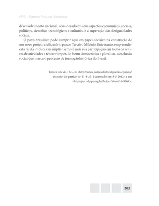 203
PPS – Partido Popular Socialista
desenvolvimento nacional, considerado em seus aspectos econômicos, sociais,
políticos, científico-tecnológicos e culturais, e a superação das desigualdades
sociais.
O povo brasileiro pode cumprir aqui um papel decisivo na construção de
um novo projeto civilizatório para o Terceiro Milênio. Entretanto, empreender
esta tarefa implica em ampliar sempre mais sua participação em todos os seto-
res de atividades e tentar romper, de forma democrática e pluralista, a exclusão
social que marca o processo de formação histórica do Brasil.
Fontes: site do TSE, em <http://www.justicaeleitoral.jus.br/arquivos/
estatuto-do-partido-de-11-4-2011-aprovado-em-8-5-2012> e em
<http://portal.pps.org.br/helper/show/164906#>.
 