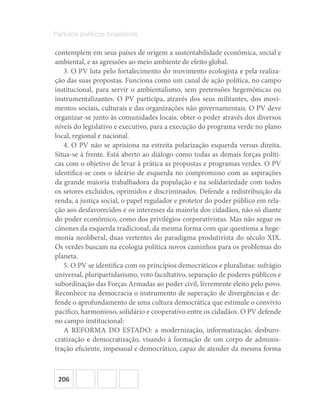 206
Partidos políticos brasileiros
contemplem em seus países de origem a sustentabilidade econômica, social e
ambiental, e as agressões ao meio ambiente de efeito global.
3. O PV luta pelo fortalecimento do movimento ecologista e pela realiza-
ção das suas propostas. Funciona como um canal de ação política, no campo
institucional, para servir o ambientalismo, sem pretensões hegemônicas ou
instrumentalizantes. O PV participa, através dos seus militantes, dos movi-
mentos sociais, culturais e das organizações não governamentais. O PV deve
organizar‐se junto às comunidades locais, obter o poder através dos diversos
níveis do legislativo e executivo, para a execução do programa verde no plano
local, regional e nacional.
4. O PV não se aprisiona na estreita polarização esquerda versus direita.
Situa‐se à frente. Está aberto ao diálogo como todas as demais forças políti-
cas com o objetivo de levar à prática as propostas e programas verdes. O PV
identifica‐se com o ideário de esquerda no compromisso com as aspirações
da grande maioria trabalhadora da população e na solidariedade com todos
os setores excluídos, oprimidos e discriminados. Defende a redistribuição da
renda, a justiça social, o papel regulador e protetor do poder público em rela-
ção aos desfavorecidos e os interesses da maioria dos cidadãos, não só diante
do poder econômico, como dos privilégios corporativistas. Mas não segue os
cânones da esquerda tradicional, da mesma forma com que questiona a hege-
monia neoliberal, duas vertentes do paradigma produtivista do século XIX.
Os verdes buscam na ecologia política novos caminhos para os problemas do
planeta.
5. O PV se identifica com os princípios democráticos e pluralistas: sufrágio
universal, pluripartidarismo, voto facultativo, separação de poderes públicos e
subordinação das Forças Armadas ao poder civil, livremente eleito pelo povo.
Reconhece na democracia o instrumento de superação de divergências e de-
fende o aprofundamento de uma cultura democrática que estimule o convívio
pacífico, harmonioso, solidário e cooperativo entre os cidadãos. O PV defende
no campo institucional:
A REFORMA DO ESTADO: a modernização, informatização, desburo-
cratização e democratização, visando à formação de um corpo de adminis-
tração eficiente, impessoal e democrático, capaz de atender da mesma forma
 