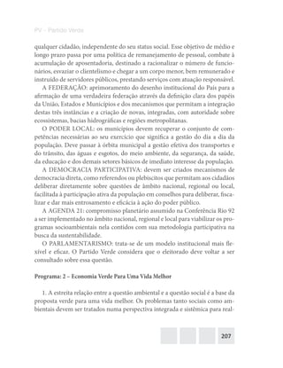207
PV – Partido Verde
qualquer cidadão, independente do seu status social. Esse objetivo de médio e
longo prazo passa por uma política de remanejamento de pessoal, combate à
acumulação de aposentadoria, destinado a racionalizar o número de funcio-
nários, esvaziar o clientelismo e chegar a um corpo menor, bem remunerado e
instruído de servidores públicos, prestando serviços com atuação responsável.
A FEDERAÇÃO: aprimoramento do desenho institucional do País para a
afirmação de uma verdadeira federação através da definição clara dos papéis
da União, Estados e Municípios e dos mecanismos que permitam a integração
destas três instâncias e a criação de novas, integradas, com autoridade sobre
ecossistemas, bacias hidrográficas e regiões metropolitanas.
O PODER LOCAL: os municípios devem recuperar o conjunto de com-
petências necessárias ao seu exercício que significa a gestão do dia a dia da
população. Deve passar à órbita municipal a gestão efetiva dos transportes e
do trânsito, das águas e esgotos, do meio ambiente, da segurança, da saúde,
da educação e dos demais setores básicos de imediato interesse da população.
A DEMOCRACIA PARTICIPATIVA: devem ser criados mecanismos de
democracia direta, como referendos ou plebiscitos que permitam aos cidadãos
deliberar diretamente sobre questões de âmbito nacional, regional ou local,
facilitada à participação ativa da população em conselhos para deliberar, fisca-
lizar e dar mais entrosamento e eficácia à ação do poder público.
A AGENDA 21: compromisso planetário assumido na Conferência Rio 92
a ser implementado no âmbito nacional, regional e local para viabilizar os pro-
gramas socioambientais nela contidos com sua metodologia participativa na
busca da sustentabilidade.
O PARLAMENTARISMO: trata‐se de um modelo institucional mais fle-
xível e eficaz. O Partido Verde considera que o eleitorado deve voltar a ser
consultado sobre essa questão.
Programa: 2 – Economia Verde Para Uma Vida Melhor
1. A estreita relação entre a questão ambiental e a questão social é a base da
proposta verde para uma vida melhor. Os problemas tanto sociais como am-
bientais devem ser tratados numa perspectiva integrada e sistêmica para real-
 