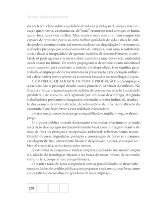 208
Partidos políticos brasileiros
mente terem efeito sobre a qualidade de vida da população. A simples reivindi-
cação quantitativa, economicista, de “mais” raramente trará consigo, de forma
automática, uma vida melhor. Mais renda e mais consumo nem sempre são
capazes de propiciar, por si só, uma melhor qualidade de vida e mais felicida-
de; podem, eventualmente, até mesmo acelerar sua degradação. Inversamente,
a simples preocupação conservacionista da natureza, sem uma sensibilidade
social aliada à incapacidade de apontar modelos de desenvolvimento susten-
tável, só pode agravar a miséria e abrir caminho a uma devastação ambiental
ainda maior no futuro. Os verdes propugnam o desenvolvimento sustentável
como caminho para combater a miséria e o desperdício. Isso significa gerar
trabalho e empregos de forma intensiva na preservação e recuperação ambien-
tal e desenvolver novos setores da economia baseados em tecnologias limpas.
2. EMPREGO, QUALIDADE DE VIDA E PRODUÇÃO: o desemprego e
a exclusão são o principal desafio social planetário da virada do milênio. No
Brasil a crônica marginalização de milhões de pessoas em relação à sociedade
produtiva e de consumo será agravada por um novo desemprego, atingindo
trabalhadores previamente integrados, sobretudo no setor industrial, resultan-
te dos avanços da informatização, da automação e da internacionalização da
economia. Para fazer frente a essa realidade é necessário:
a) criar mecanismos de emprego compartilhado e ampliar o seguro-desem-
prego;
b) o poder público investir diretamente e estimular investimento privado
na criação de empregos no desenvolvimento local, com utilização intensiva de
mão de obra na proteção e recuperação ambiental: reflorestamento, recons-
tituição de áreas degradadas, proteção e conservação de florestas e parques,
reciclagem de lixo, saneamento básico e despoluição hídrica, educação am-
biental e sanitária, ecoturismo, entre outros;
c) estimular as pequenas e médias empresas apoiando sua modernização
e a adoção de tecnologias eficazes e na busca de novas formas de economia
comunitária, cooperativa e autogestionária;
d) manter taxas de juros compatíveis com as possibilidades de desenvolvi-
mento e linhas de crédito públicas para pequenas e microempresas bem como
cooperativas potencialmente geradoras de mais empregos;
 
