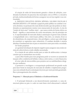 210
Partidos políticos brasileiros
d) criação de redes de fornecimento gratuito e diário de refeições, coor-
denadas localmente em parcerias dos municípios com as ONGs e a iniciativa
privada, institucionalizadas de forma a assegurar seu serviço regular e sua con-
tinuidade.
6. IMPOSTO NEGATIVO, RENDA MÍNIMA, SALÁRIO ESCOLAR E
MICROCRÉDITO: o PV defende o papel do poder público no combate à mi-
séria absoluta e na proteção dos mais desfavorecidos que não podem ser aban-
donados ao espontaneísmo muitas vezes massacrante do mercado. A crise do
“estado do bem estar” (welfare state) – que nunca existiu de forma efetiva no
Brasil – significa o anacronismo de certos mecanismos, não do princípio em
si. A espontaneidade do mercado aliada à automação só gerará mais exclusão
e marginalidade sem a intervenção pública. Esta deve, no entanto, livrar‐se
do clientelismo, do corporativismo e dos privilégios a setores que estão longe
de constituir os segmentos mais vulneráveis. O combate decidido à miséria
absoluta é fundamental não só para os miseráveis como para toda a sociedade.
Os Verdes propõem:
a) a gradual introdução do imposto negativo para assegurar uma renda mí-
nima de sobrevivência a todo cidadão necessitado;
b) a criação de um salário escolar para as mães de adolescentes e crianças
carentes que as mantenham nas escolas;
c) para obter fundos para esses programas pode‐se recorrer ao aumento de
taxação sobre a indústria de bebidas e tabaco, entre outras, e o setor financeiro;
d) criar redes de microcréditos para projetos uni ou multifamiliares dirigi-
dos por mulheres;
e) promover a reciclagem e a recapacitação profissional em grande escala
para fazer frente às mutações do mercado de trabalho e implementar progra-
mas com estímulo fiscal à contratação de jovens por meio período garantindo‐
lhes o prosseguimento dos estudos.
Programa: 3 – Educação para a Cidadania e o Ecodesenvolvimento
1. O principal obstáculo a um desenvolvimento sustentado e a uma de-
mocracia plena no país é o cada vez mais baixo nível educacional e cultural
 