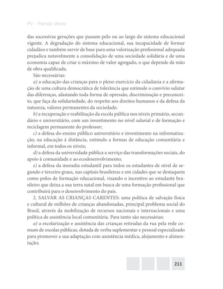 211
PV – Partido Verde
das sucessivas gerações que passam pelo ou ao largo do sistema educacional
vigente. A degradação do sistema educacional, sua incapacidade de formar
cidadãos e também servir de base para uma valorização profissional adequada
prejudica notavelmente a consolidação de uma sociedade solidária e de uma
economia capaz de criar o máximo de valor agregado, o que depende de mão
de obra qualificada.
São necessárias:
a) a educação das crianças para o pleno exercício da cidadania e a afirma-
ção de uma cultura democrática de tolerância que estimule o convívio salutar
das diferenças, afastando toda forma de opressão, discriminação e preconcei-
to, que faça da solidariedade, do respeito aos direitos humanos e da defesa da
natureza, valores permanentes da sociedade;
b) a recuperação e reabilitação da escola pública nos níveis primário, secun-
dário e universitário, com um investimento no nível salarial e de formação e
reciclagem permanente do professor;
c) a defesa do ensino público universitário e investimento na informatiza-
ção, na educação à distância, estímulo a formas de educação comunitária e
informal, em todos os níveis;
d) a defesa da universidade pública a serviço das transformações sociais, do
apoio à comunidade e ao ecodesenvolvimento;
e) a defesa da moradia estudantil para todos os estudantes de nível de se-
gundo e terceiro graus, nas capitais brasileiras e em cidades que se destaquem
como polos de formação educacional, visando o incentivo ao estudante bra-
sileiro que deixa a sua terra natal em busca de uma formação profissional que
contribuirá para o desenvolvimento do país.
2. SALVAR AS CRIANÇAS CARENTES: uma política de salvação física
e cultural de milhões de crianças abandonadas, principal problema social do
Brasil, através da mobilização de recursos nacionais e internacionais e uma
política de assistência local comunitária. Para tanto são necessárias:
a) a escolarização e assistência das crianças retiradas da rua pela rede co-
mum de escolas públicas, dotada de verba suplementar e pessoal especializado
para promover a sua adaptação com assistência médica, alojamento e alimen-
tação;
 