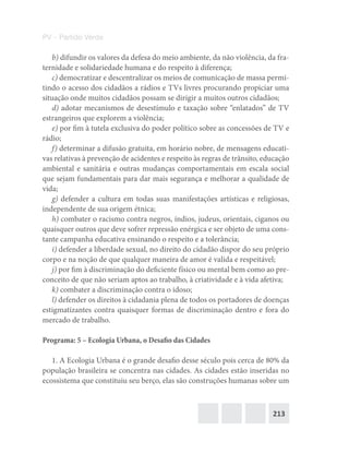 213
PV – Partido Verde
b) difundir os valores da defesa do meio ambiente, da não violência, da fra-
ternidade e solidariedade humana e do respeito à diferença;
c) democratizar e descentralizar os meios de comunicação de massa permi-
tindo o acesso dos cidadãos a rádios e TVs livres procurando propiciar uma
situação onde muitos cidadãos possam se dirigir a muitos outros cidadãos;
d) adotar mecanismos de desestímulo e taxação sobre “enlatados” de TV
estrangeiros que explorem a violência;
e) por fim à tutela exclusiva do poder político sobre as concessões de TV e
rádio;
f) determinar a difusão gratuita, em horário nobre, de mensagens educati-
vas relativas à prevenção de acidentes e respeito às regras de trânsito, educação
ambiental e sanitária e outras mudanças comportamentais em escala social
que sejam fundamentais para dar mais segurança e melhorar a qualidade de
vida;
g) defender a cultura em todas suas manifestações artísticas e religiosas,
independente de sua origem étnica;
h) combater o racismo contra negros, índios, judeus, orientais, ciganos ou
quaisquer outros que deve sofrer repressão enérgica e ser objeto de uma cons-
tante campanha educativa ensinando o respeito e a tolerância;
i) defender a liberdade sexual, no direito do cidadão dispor do seu próprio
corpo e na noção de que qualquer maneira de amor é valida e respeitável;
j) por fim à discriminação do deficiente físico ou mental bem como ao pre-
conceito de que não seriam aptos ao trabalho, à criatividade e à vida afetiva;
k) combater a discriminação contra o idoso;
l) defender os direitos à cidadania plena de todos os portadores de doenças
estigmatizantes contra quaisquer formas de discriminação dentro e fora do
mercado de trabalho.
Programa: 5 – Ecologia Urbana, o Desafio das Cidades
1. A Ecologia Urbana é o grande desafio desse século pois cerca de 80% da
população brasileira se concentra nas cidades. As cidades estão inseridas no
ecossistema que constituiu seu berço, elas são construções humanas sobre um
 