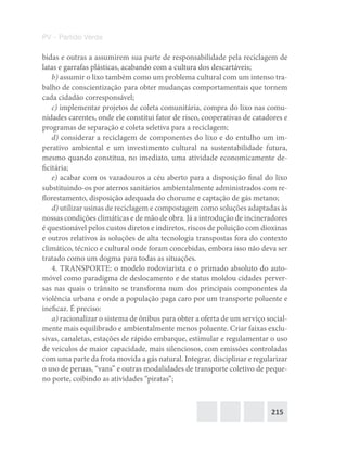 215
PV – Partido Verde
bidas e outras a assumirem sua parte de responsabilidade pela reciclagem de
latas e garrafas plásticas, acabando com a cultura dos descartáveis;
b) assumir o lixo também como um problema cultural com um intenso tra-
balho de conscientização para obter mudanças comportamentais que tornem
cada cidadão corresponsável;
c) implementar projetos de coleta comunitária, compra do lixo nas comu-
nidades carentes, onde ele constitui fator de risco, cooperativas de catadores e
programas de separação e coleta seletiva para a reciclagem;
d) considerar a reciclagem de componentes do lixo e do entulho um im-
perativo ambiental e um investimento cultural na sustentabilidade futura,
mesmo quando constitua, no imediato, uma atividade economicamente de-
ficitária;
e) acabar com os vazadouros a céu aberto para a disposição final do lixo
substituindo‐os por aterros sanitários ambientalmente administrados com re-
florestamento, disposição adequada do chorume e captação de gás metano;
d) utilizar usinas de reciclagem e compostagem como soluções adaptadas às
nossas condições climáticas e de mão de obra. Já a introdução de incineradores
é questionável pelos custos diretos e indiretos, riscos de poluição com dioxinas
e outros relativos às soluções de alta tecnologia transpostas fora do contexto
climático, técnico e cultural onde foram concebidas, embora isso não deva ser
tratado como um dogma para todas as situações.
4. TRANSPORTE: o modelo rodoviarista e o primado absoluto do auto-
móvel como paradigma de deslocamento e de status moldou cidades perver-
sas nas quais o trânsito se transforma num dos principais componentes da
violência urbana e onde a população paga caro por um transporte poluente e
ineficaz. É preciso:
a) racionalizar o sistema de ônibus para obter a oferta de um serviço social-
mente mais equilibrado e ambientalmente menos poluente. Criar faixas exclu-
sivas, canaletas, estações de rápido embarque, estimular e regulamentar o uso
de veículos de maior capacidade, mais silenciosos, com emissões controladas
com uma parte da frota movida a gás natural. Integrar, disciplinar e regularizar
o uso de peruas, “vans” e outras modalidades de transporte coletivo de peque-
no porte, coibindo as atividades “piratas”;
 