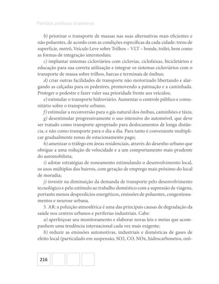216
Partidos políticos brasileiros
b) priorizar o transporte de massas nas suas alternativas mais eficientes e
não poluentes, de acordo com as condições específicas da cada cidade: trens de
superfície, metrô, Veículo Leve sobre Trilhos – VLT – bonde, trólei, bem como
as formas de integração intermodais;
c) implantar sistemas cicloviários com ciclovias, ciclofaixas, bicicletários e
educação para sua correta utilização e integrar os sistemas cicloviários com o
transporte de massa sobre trilhos, barcas e terminais de ônibus;
d) criar outras facilidades de transporte não motorizado libertando e alar-
gando as calçadas para os pedestres, promovendo a patinação e a caminhada.
Proteger o pedestre e fazer valer sua prioridade frente aos veículos;
e) estimular o transporte hidroviário. Aumentar o controle público e comu-
nitário sobre o transporte urbano;
f) estimular a reconversão para o gás natural dos ônibus, caminhões e táxis;
g) desestimular progressivamente o uso intensivo do automóvel, que deve
ser tratado como transporte apropriado para deslocamentos de longa distân-
cia, e não como transporte para o dia a dia. Para tanto é conveniente multipli-
car gradualmente zonas de estacionamento pago;
h) amenizar o tráfego em áreas residenciais, através do desenho urbano que
obrigue a uma redução de velocidade e a um comportamento mais prudente
do automobilista;
i) adotar estratégias de zoneamento estimulando o desenvolvimento local,
os usos múltiplos dos bairros, com geração de emprego mais próximo do local
de moradia;
j) investir na diminuição da demanda de transporte pelo desenvolvimento
tecnológico e pelo estímulo ao trabalho doméstico com a supressão de viagens,
portanto menos desperdícios energéticos, emissões de poluentes, congestiona-
mentos e neurose urbana.
5. AR: a poluição atmosférica é uma das principais causas de degradação da
saúde nos centros urbanos e periferias industriais. Cabe:
a) aperfeiçoar seu monitoramento e elaborar novas leis e metas que acom-
panhem uma tendência internacional cada vez mais exigente;
b) reduzir as emissões automotivas, industriais e domésticas de gases de
efeito local (particulado em suspensão, SO2, CO, NOx, hidrocarbonetos, ozô-
 