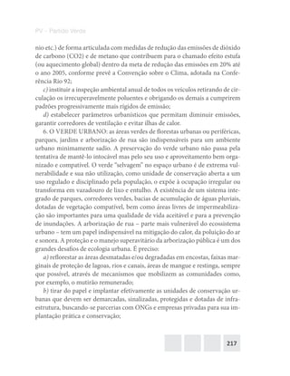 217
PV – Partido Verde
nio etc.) de forma articulada com medidas de redução das emissões de dióxido
de carbono (CO2) e de metano que contribuem para o chamado efeito estufa
(ou aquecimento global) dentro da meta de redução das emissões em 20% até
o ano 2005, conforme prevê a Convenção sobre o Clima, adotada na Confe-
rência Rio 92;
c) instituir a inspeção ambiental anual de todos os veículos retirando de cir-
culação os irrecuperavelmente poluentes e obrigando os demais a cumprirem
padrões progressivamente mais rígidos de emissão;
d) estabelecer parâmetros urbanísticos que permitam diminuir emissões,
garantir corredores de ventilação e evitar ilhas de calor.
6. O VERDE URBANO: as áreas verdes de florestas urbanas ou periféricas,
parques, jardins e arborização de rua são indispensáveis para um ambiente
urbano minimamente sadio. A preservação do verde urbano não passa pela
tentativa de mantê‐lo intocável mas pelo seu uso e aproveitamento bem orga-
nizado e compatível. O verde “selvagem” no espaço urbano é de extrema vul-
nerabilidade e sua não utilização, como unidade de conservação aberta a um
uso regulado e disciplinado pela população, o expõe à ocupação irregular ou
transforma em vazadouro de lixo e entulho. A existência de um sistema inte-
grado de parques, corredores verdes, bacias de acumulação de águas pluviais,
dotadas de vegetação compatível, bem como áreas livres de impermeabiliza-
ção são importantes para uma qualidade de vida aceitável e para a prevenção
de inundações. A arborização de rua – parte mais vulnerável do ecossistema
urbano – tem um papel indispensável na mitigação do calor, da poluição do ar
e sonora. A proteção e o manejo superavitário da arborização pública é um dos
grandes desafios de ecologia urbana. É preciso:
a) reflorestar as áreas desmatadas e/ou degradadas em encostas, faixas mar-
ginais de proteção de lagoas, rios e canais, áreas de mangue e restinga, sempre
que possível, através de mecanismos que mobilizem as comunidades como,
por exemplo, o mutirão remunerado;
b) tirar do papel e implantar efetivamente as unidades de conservação ur-
banas que devem ser demarcadas, sinalizadas, protegidas e dotadas de infra‐
estrutura, buscando‐se parcerias com ONGs e empresas privadas para sua im-
plantação prática e conservação;
 