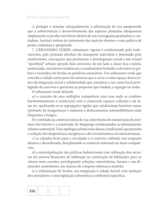218
Partidos políticos brasileiros
c) proteger e manejar adequadamente a arborização de rua assegurando
que a sobrevivência e desenvolvimento das espécies plantadas ultrapassem
amplamente as perdas inevitáveis dentro de um cronograma gradualista e cui-
dadoso. Instituir rotinas de tratamento das espécies doentes e uma política de
podas cuidadosa e apropriada.
7. URBANISMO VERDE: urbanismo vigente é condicionado pelo rodo-
viarismo, pelo primado absoluto do transporte individual e dominado pelo
modernismo, concepções que promovem a desintegração social e um virtual
“apartheid” urbano opondo dois universos: de um lado a classe rica e média,
motorizada, em bairros residenciais e condomínios fechados e do outro os po-
bres e excluídos em favelas ou periferias miseráveis. Um urbanismo verde que
conceba a cidade como parte da natureza que a cerca e como espaço democrá-
tico de integração social e solidariedade que considera a rua como local privi-
legiado de convívio e questiona as propostas que tendam a segregar ou isolar.
O urbanismo verde defende:
a) o conceito de usos múltiplos compatíveis com ruas onde se combine
harmoniosamente o residencial com o comercial, espaços culturais e de la-
zer etc. quebrando‐se as segregações rígidas que condicionam horários vazios
(portanto de insegurança) e induzem a deslocamentos automobilísticos mais
frequentes e longos;
b) o estímulo ao comércio lojista de rua como forma de manutenção do mul-
tiuso dos bairros e a construção de shoppings condicionados ao planejamento
urbano sustentável. Uma tipologia urbana mais densa e tradicional, que permita
a redução dos desperdícios energéticos e dos investimentos em infraestrutura;
c) as calçadas livres para a circulação e o convívio coibindo sua ocupação
abusiva e desordenada, disciplinando o comércio informal em áreas compatí-
veis;
d) a municipalização das políticas habitacionais com utilização dos recur-
sos do sistema financeiro de habitação na construção de habitações para os
setores mais carentes, privilegiando soluções comunitárias, baratas e em di-
mensões sustentáveis, em sistema de compras coletivas e mutirão;
e) a urbanização de favelas, sua integração à cidade formal com titulação
dos moradores e uma legislação urbanística e ambiental específica;
 