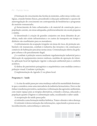 219
PV – Partido Verde
f) limitação do crescimento das favelas já existentes, sobre áreas verdes con-
tíguas, criando limites físicos, procedendo à educação ambiental e a pactos de
autorregulação do crescimento em contrapartida de benfeitorias e programas
de mutirão remunerado;
g) fornecimento de lotes urbanizados e de material de construção para a
população carente, em áreas adequadas, preferencialmente em escala pequena
e média;
h) desestímulo à criação de grandes conjuntos em áreas distantes de pe-
riferia, onde não existe infraestrutura e os custos de transporte em tempo e
dinheiro são exorbitantes para os moradores;
i) enfrentamento da ocupação irregular em áreas de risco, de proteção am-
biental e de mananciais, combate à industria das invasões e da construção e
comércio de habitações precárias nestas áreas. Criminalização efetiva da grila-
gem urbana e do parcelamento ilegal;
j) o combate à poluição sonora mediante regulamentação industrial para a
fabricação de equipamentos menos ruidosos, medidas de operação de trânsi-
to, aplicação local da legislação vigente e educação ambiental para o conforto
acústico;
k) defesa do patrimônio paisagístico e arquitetônico com medidas contra a
poluição visual. Combate à pichação;
l) implementação da Agenda 21 no plano local.
Programa: 6 – Saúde
1. A crise da saúde passa por uma mudança radical da mentalidade dominan-
te que a considera como uma mercadoria da indústria farmacêutica. Deve se dar
ênfase à medicina preventiva, sanitarista e à eliminação das agressões ambientais,
com maior espaço para as terapias alternativas, evitando a doença, educando a
população quanto à higiene e à alimentação sadia, socializando o saber‐saúde.
A recuperação da saúde passa pelo:
a) estímulo a uma formação médica holística. Tratar o doente e não a doença;
b) estímulo à democratização das informações, capacitando a pessoa ao au-
toconhecimento, autoconfiança e autocura;
 