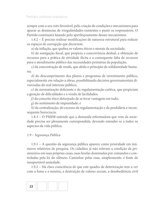 22
Partidos políticos brasileiros
sempre com o seu voto favorável, pela criação de condições e mecanismos para
apurar as denúncias de irregularidades existentes e punir os responsáveis. O
Partido continuará lutando pelo aperfeiçoamento desses mecanismos.
1.8.2 – É preciso realizar modificações de natureza estrutural para reduzir
os espaços de corrupção que decorrem:
a) da inflação, que quebra os valores éticos e morais da sociedade;
b) da sonegação fiscal, que propicia a concorrência desleal, a obtenção de
recursos para a prática de atividade ilícita e a consequente falta de recursos
para o atendimento público das necessidades primárias da população;
c) da concentração de renda, que abala o princípio da solidariedade huma-
na;
d) do descumprimento dos planos e programas de investimento público,
especialmente em relação a obras, possibilitando decisões governamentais di-
vorciadas do real interesse público;
e) da normatização deficiente e da regulamentação caótica, que propiciam
a geração de dificuldades e a venda de facilidades;
f) do conceito ético deturpado de se levar vantagem em tudo;
g) do sentimento de impunidade; e
h) da centralização, do excesso de regulamentação e da perdulária e incon-
sequente burocracia.
1.8.3 – O PMDB entende que a demanda reformadora que vem da socie-
dade precisa ser plenamente correspondida, devendo estender-se a todos os
aspectos da vida pública.
1.9 – Segurança Pública
1.9.1 – A questão da segurança pública aparece como prioridade em inú-
meros relatórios de pesquisa. Os cidadãos já não toleram a condição de pri-
sioneiros em suas próprias casas, suas favelas dominadas por comandos e con-
troladas pela lei do silêncio. Caminhar pelas ruas, simplesmente, é fonte de
insuportável ansiedade.
1.9.2 – Há clara consciência de que este quadro de deterioração tem a ver
com a fome e a miséria, a destruição de valores sociais, a desobediência civil
 