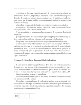 220
Partidos políticos brasileiros
c) reabilitação da medicina pública através da elevação do nível salarial dos
profissionais da saúde, implantação efetiva do SUS e afastamento dos postos
de poder de médicos e gestores ligados aos interesses da medicina privada e se-
guro saúde, que devem se moldar às condições de mercado sem favorecimento
cartorial do Estado;
d) combate permanente às fraudes nos estabelecimentos conveniados;
e) estimular a formação de agentes comunitários de saúde com ênfase na
saúde preventiva e nas terapias alternativas;
f) implementação de uma campanha permanente de prevenção da infecção
hospitalar;
g) reaparelhamento dos setores de emergência e programas médicos especí-
ficos para mulheres, idosos, crianças, adolescentes e trabalhadores;
h) rigoroso controle da qualidade do sangue e outros hemoderivados;
i) realização de campanhas de educação e prevenção às doenças infectocon-
tagiosas, investimento na pesquisa de terapias, isenção total de taxas e trâmites
burocráticos para a importação de medicamentos essenciais de qualquer es-
pécie, notadamente para os portadores de HIV e de outras doenças infecto-
contagiosas de caráter grave, se consideradas epidêmicas ou pandêmicas, com
rígida fiscalização.
Programa: 7 – Reprodução Humana e Cidadania Feminina
1. Uma política de reprodução humana deve levar em conta a necessidade
de estabelecer um sistema efetivo e democrático de acesso às práticas e técni-
cas de planejamento familiar livre e informado, que se baseie na contínua edu-
cação de homens e mulheres para a contracepção e o combate às DSTs/AIDS.
Constituem elementos para essa política:
a) o combate à discriminação, ao machismo, e à violência doméstica mútua
em suas mais variadas formas;
b) combate a todas as formas de violência sexual, ao proxenetismo e à utili-
zação arbitrária do corpo humano no seu todo ou em partes, para a exploração
comercial e/ou como objeto de qualquer pesquisa realizada fora dos paradig-
mas internacionais de ética médica;
 
