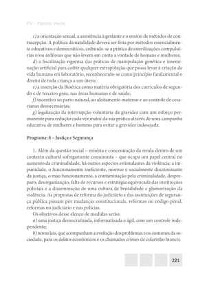 221
PV – Partido Verde
c) a orientação sexual, a assistência à gestante e o ensino de métodos de con-
tracepção. A política da natalidade deverá ser feita por métodos essencialmen-
te educativos e democráticos, coibindo‐se a prática de esterilizações compulsó-
rias e/ou ardilosas que não levem em conta a vontade de homens e mulheres;
d) a fiscalização rigorosa das práticas de manipulação genética e insemi-
nação artificial para coibir qualquer extrapolação que possa levar à criação de
vida humana em laboratório, reconhecendo‐se como princípio fundamental o
direito de toda criança a um útero;
e) a inserção da Bioética como matéria obrigatória dos currículos de segun-
do e de terceiro grau, nas áreas humanas e de saúde;
f) incentivo ao parto natural, ao aleitamento materno e ao controle de cesa-
rianas desnecessárias;
g) legalização da interrupção voluntária da gravidez com um esforço per-
manente para redução cada vez maior da sua prática através de uma campanha
educativa de mulheres e homens para evitar a gravidez indesejada.
Programa: 8 – Justiça e Segurança
1. Além da questão social – miséria e concentração da renda dentro de um
contexto cultural sofregamente consumista – que ocupa um papel central no
aumento da criminalidade, há outros aspectos estimulantes da violência: a im-
punidade, o funcionamento ineficiente, moroso e socialmente discriminante
da justiça, o mau funcionamento, a contaminação pela criminalidade, despre-
paro, desorganização, falta de recursos e estratégia equivocada das instituições
policiais e a disseminação de uma cultura de brutalidade e glamorização da
violência. As propostas de reforma do judiciário e das instituições de seguran-
ça pública passam por mudanças constitucionais, reformas no código penal,
reformas no judiciário e nas polícias.
Os objetivos desse elenco de medidas serão:
a) uma justiça democratizada, informatizada e ágil, com um controle inde-
pendente;
b) novas leis, que acompanham a evolução dos problemas e os costumes da so-
ciedade, para os delitos econômicos e os chamados crimes de colarinho branco;
 