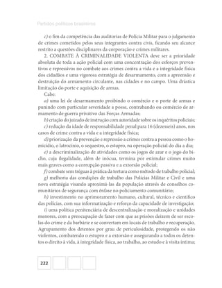 222
Partidos políticos brasileiros
c) o fim da competência das auditorias de Polícia Militar para o julgamento
de crimes cometidos pelos seus integrantes contra civis, ficando seu alcance
restrito a questões disciplinares da corporação e crimes militares.
2. COMBATE À CRIMINALIDADE VIOLENTA deve ser a prioridade
absoluta de toda a ação policial com uma concentração dos esforços preven-
tivos e repressivos no combate aos crimes contra a vida e a integridade física
dos cidadãos e uma vigorosa estratégia de desarmamento, com a apreensão e
destruição do armamento circulante, nas cidades e no campo. Uma drástica
limitação do porte e aquisição de armas.
Cabe:
a) uma lei de desarmamento proibindo o comércio e o porte de armas e
punindo com particular severidade a posse, contrabando ou comércio de ar-
mamento de guerra privativo das Forças Armadas;
b)criaçãodojuizadodeinstruçãocomautoridadesobreosinquéritospoliciais;
c) redução da idade de responsabilidade penal para 16 (dezesseis) anos, nos
casos de crime contra a vida e a integridade física;
d) priorização da prevenção e repressão a crimes contra a pessoa como o ho-
micídio, o latrocínio, o sequestro, o estupro, na operação policial do dia a dia;
e) a descriminalização de atividades como os jogos de azar e o jogo do bi-
cho, cuja ilegalidade, além de inócua, termina por estimular crimes muito
mais graves como a corrupção passiva e a extorsão policial;
f) combate sem tréguas à prática da tortura como método de trabalho policial;
g) melhoria das condições de trabalho das Polícias Militar e Civil e uma
nova estratégia visando aproximá‐las da população através de conselhos co-
munitários de segurança com ênfase no policiamento comunitário;
h) investimento no aprimoramento humano, cultural, técnico e científico
das polícias, com sua informatização e reforço da capacidade de investigação;
i) uma política penitenciária de descentralização e moralização e unidades
menores, com a preocupação de fazer com que as prisões deixem de ser esco-
las do crime e da barbárie e se convertam em locais de trabalho e recuperação.
Agrupamento dos detentos por grau de periculosidade, protegendo os não
violentos, combatendo o estupro e a extorsão e assegurando a todos os deten-
tos o direito à vida, à integridade física, ao trabalho, ao estudo e à visita íntima;
 