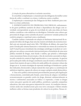 223
PV – Partido Verde
j) criação de penas alternativas à reclusão carcerária;
k) consolidar a implantação e a manutenção das delegacias da mulher como
forma de coibir e combater os crimes e violências contra a mulher;
l) implantação e manutenção das Delegacias de Meio Ambiente para com-
bater os crimes ambientais.
3. ENFRENTAMENTO DO PROBLEMA DAS DROGAS: enfrentamen-
to do grave problema sanitário do abuso e dependência das drogas com se-
veridade correspondente ao grau de nocividade de cada uma delas em bases
médico-científicas e não subjetivas ou ideológicas. Estimular uma cultura que
prescinda de drogas como caminho de prazer e promover variadas práticas de
conforto psíquico e espiritual como a meditação.
Combate realista e sustentado em relação ao fenômeno internacional da ex-
pansão do tráfico de drogas, hoje uma das maiores atividades da economia mun-
dial com um mercado anual entre 500 e 700 bilhões de dólares, dos quais boa
parte é lavada pelo sistema financeiro e reinvestida em setores da economia for-
mal! O atual fracasso retumbante das estratégias antidrogas só poderá ser corri-
gido por um esforço concentrado internacional para a formulação de uma nova
política mundial de drogas, mais lúcida e realista, que priorize a informação
como mecanismo básico de prevenção, o fim do morticínio associado às dispu-
tas pelo controle de comércio ilegal superlucrativo e a sua repressão. As guerras
provocadas pelo tráfico de drogas constituem causa de mortes e sofrimentos hu-
manos bem maiores do que os efeitos de saúde pública do consumo e abuso das
drogas em si. As atuais estratégias de repressão antidroga só fortalecem o poder
dos traficantes, favorecendo a seleção natural dos mais aptos e a constituição de
autênticos impérios, capazes de colocar em xeque o próprio estado democrático.
4. Uma nova política internacional provavelmente passará pela legalização
e fornecimento, controlado pelo Estado, como forma de solapar e inviabilizar
economicamente os grandes cartéis da droga, diminuir substancialmente as
mortes e sofrimentos associados ao tráfico e à repressão, e tratar as drogas
como uma grave questão de saúde pública, assistência e grandes campanhas
educativas, não mais uma guerra impossível de vencer. As condições interna-
cionais ainda não amadureceram para essa nova concepção e faltam estudos
melhores sobre as formas mais prudentes de colocá‐la em prática. Nessas cir-
 