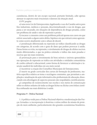224
Partidos políticos brasileiros
cunstâncias, dentro de um escopo nacional, portanto limitado, cabe apenas
atenuar os aspectos mais irracionais e danosos da situação atual.
O PV propõe:
a) uma nova Lei de Entorpecentes, legalizando o uso da Canabis sativa para
fins industriais, médicos e pessoais, descriminalizando o uso de drogas, que
passa a ser encarado, em situações de dependência de drogas pesadas, como
um problema de saúde e não de repressão e prisão;
b) encarar o consumo como um problema policial apenas nos casos em que
estiver associado a algum outro delito, hipótese em que entrará como agravan-
te como ocorre atualmente com o abuso de álcool;
c) penalização diferenciada na repressão ao tráfico classificando as drogas
em categorias, de acordo com o grau de dano que podem provocar à saúde.
Dessa forma se evita, na repressão, o nivelamento de drogas de efeitos nocivos
muito diferenciados, o que na prática estimula o tráfico das mais pesadas e
nocivas que são mais rentáveis;
d) priorização para o investimento de bens móveis e imóveis apreendidos
nas operações de repressão ao tráfico em atividades e entidades comunitárias
de cunho cultural e educacional, como forma de favorecer a valorização e in-
serção saudável do indivíduo em seu meio social;
e) incentivar a criação dos Conselhos Municipais de Entorpecentes;
f) inserir na grade curricular dos cursos de formação de professores, ma-
téria específica relativa ao tema e reciclagens constantes, que permitam a am-
pliação e atualização da ação informativa dos profissionais de educação, disso-
ciando esta abordagem de aspectos pessoais não respaldados cientificamente;
g) campanhas de esclarecimento nas escolas e nos meios de comunicação
sobre os efeitos nefastos de todas as drogas lícitas ou ilícitas com ênfase cientí-
fica embasada nas mais deletérias à saúde.
Programa: 9 – Defesa Nacional
1. A política verde para a Defesa Nacional objetiva a modernização das For-
ças Armadas e a incorporação à doutrina e rotina militar da missão de prote-
ção do meio ambiente, particularmente dos grandes ecossistemas brasileiros.
 