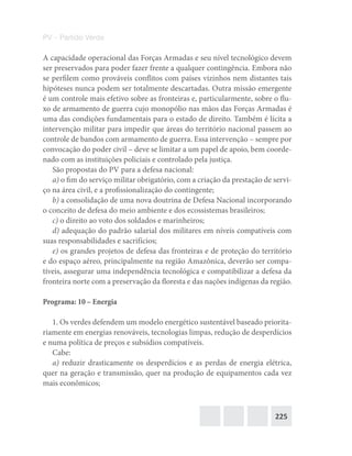 225
PV – Partido Verde
A capacidade operacional das Forças Armadas e seu nível tecnológico devem
ser preservados para poder fazer frente a qualquer contingência. Embora não
se perfilem como prováveis conflitos com países vizinhos nem distantes tais
hipóteses nunca podem ser totalmente descartadas. Outra missão emergente
é um controle mais efetivo sobre as fronteiras e, particularmente, sobre o flu-
xo de armamento de guerra cujo monopólio nas mãos das Forças Armadas é
uma das condições fundamentais para o estado de direito. Também é lícita a
intervenção militar para impedir que áreas do território nacional passem ao
controle de bandos com armamento de guerra. Essa intervenção – sempre por
convocação do poder civil – deve se limitar a um papel de apoio, bem coorde-
nado com as instituições policiais e controlado pela justiça.
São propostas do PV para a defesa nacional:
a) o fim do serviço militar obrigatório, com a criação da prestação de servi-
ço na área civil, e a profissionalização do contingente;
b) a consolidação de uma nova doutrina de Defesa Nacional incorporando
o conceito de defesa do meio ambiente e dos ecossistemas brasileiros;
c) o direito ao voto dos soldados e marinheiros;
d) adequação do padrão salarial dos militares em níveis compatíveis com
suas responsabilidades e sacrifícios;
e) os grandes projetos de defesa das fronteiras e de proteção do território
e do espaço aéreo, principalmente na região Amazônica, deverão ser compa-
tíveis, assegurar uma independência tecnológica e compatibilizar a defesa da
fronteira norte com a preservação da floresta e das nações indígenas da região.
Programa: 10 – Energia
1. Os verdes defendem um modelo energético sustentável baseado priorita-
riamente em energias renováveis, tecnologias limpas, redução de desperdícios
e numa política de preços e subsídios compatíveis.
Cabe:
a) reduzir drasticamente os desperdícios e as perdas de energia elétrica,
quer na geração e transmissão, quer na produção de equipamentos cada vez
mais econômicos;
 